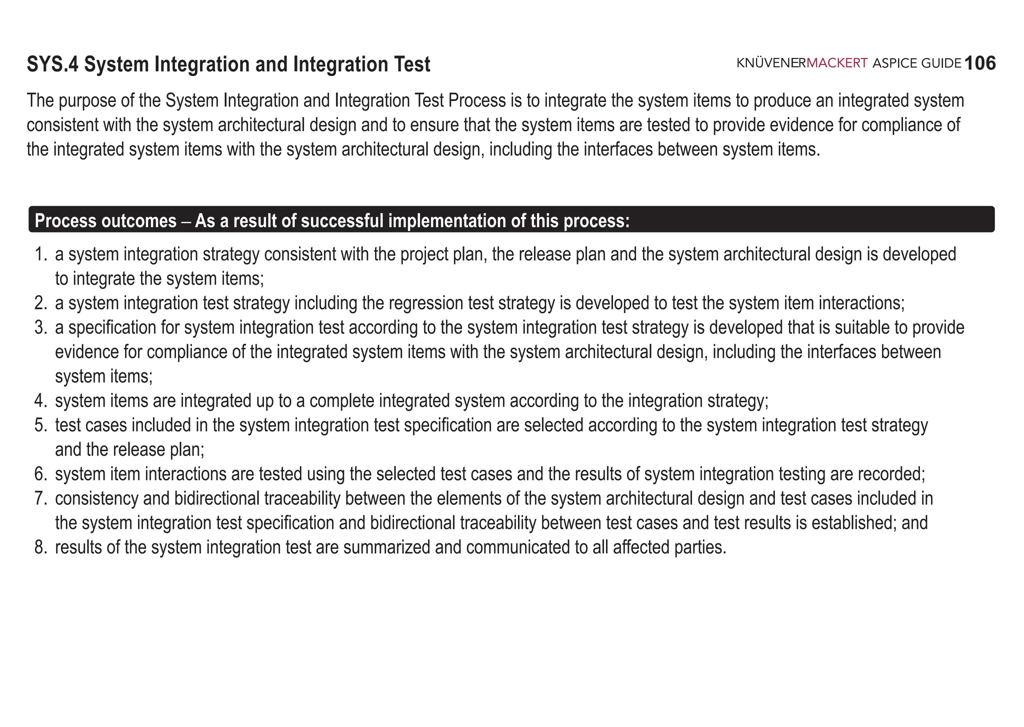 106
ASPICE GUIDE
SYS.4 System Integration and Integration Test
The purpose of the System Integration and Integration Test Process is to integrate the system items to produce an integrated system
consistent with the system architectural design and to ensure that the system items are tested to provide evidence for compliance of
the integrated system items with the system architectural design, including the interfaces between system items.
Process outcomes – As a result of successful implementation of this process:
1. a system integration strategy consistent with the project plan, the release plan and the system architectural design is developed
to integrate the system items;
2. a system integration test strategy including the regression test strategy is developed to test the system item interactions;
3. a specification for system integration test according to the system integration test strategy is developed that is suitable to provide
evidence for compliance of the integrated system items with the system architectural design, including the interfaces between
system items;
4. system items are integrated up to a complete integrated system according to the integration strategy;
5. test cases included in the system integration test specification are selected according to the system integration test strategy
and the release plan;
6. system item interactions are tested using the selected test cases and the results of system integration testing are recorded;
7. consistency and bidirectional traceability between the elements of the system architectural design and test cases included in
the system integration test specification and bidirectional traceability between test cases and test results is established; and
8. results of the system integration test are summarized and communicated to all affected parties.
 