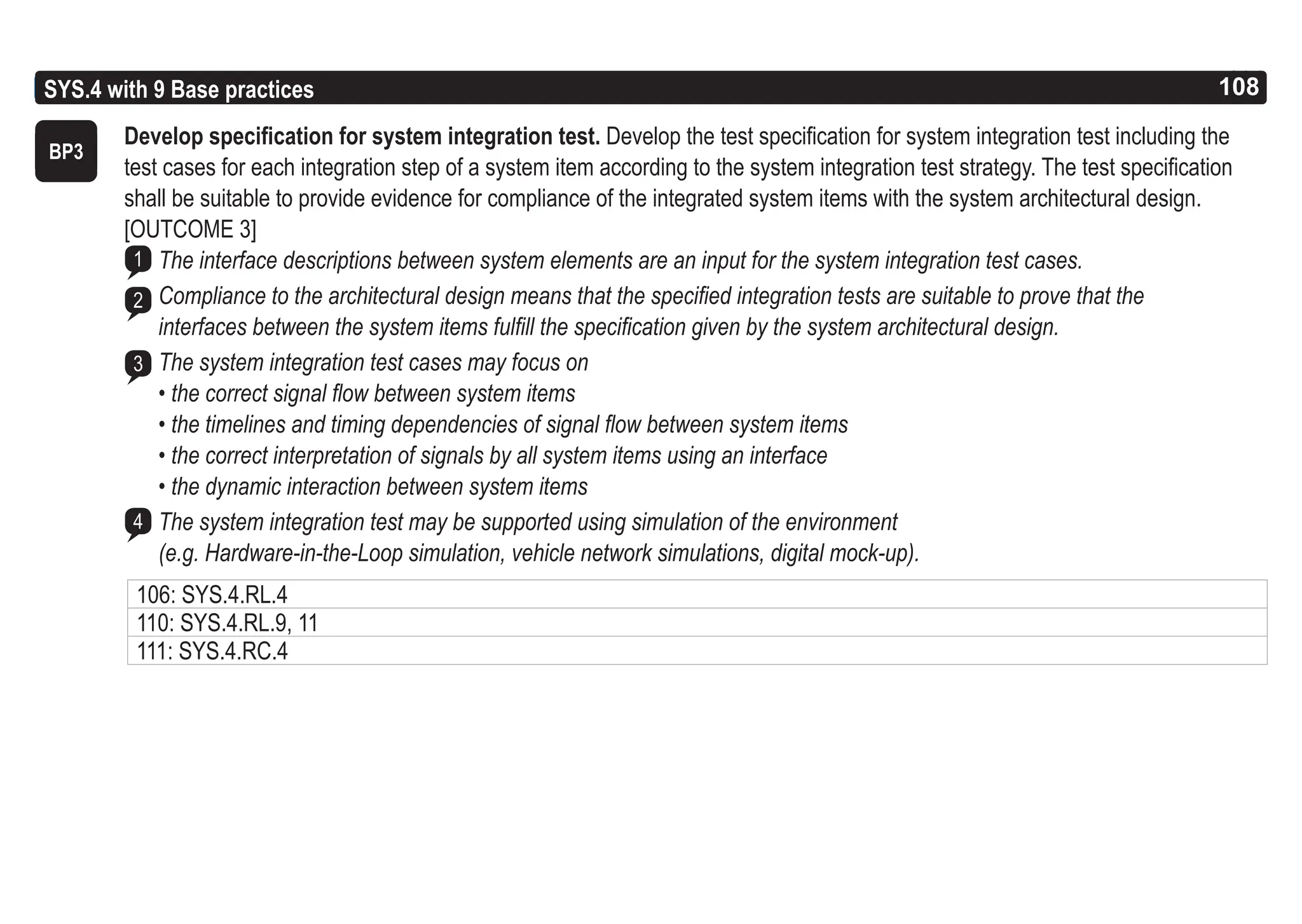 108
ASPICE GUIDE
Base practices 3-4
SYS.4 with 9 Base practices 108
Develop specification for system integration test. Develop the test specification for system integration test including the
test cases for each integration step of a system item according to the system integration test strategy. The test specification
shall be suitable to provide evidence for compliance of the integrated system items with the system architectural design.
[OUTCOME 3]
The interface descriptions between system elements are an input for the system integration test cases.
Compliance to the architectural design means that the specified integration tests are suitable to prove that the
interfaces between the system items fulfill the specification given by the system architectural design.
The system integration test cases may focus on
• the correct signal flow between system items
• the timelines and timing dependencies of signal flow between system items
• the correct interpretation of signals by all system items using an interface
• the dynamic interaction between system items
The system integration test may be supported using simulation of the environment
(e.g. Hardware-in-the-Loop simulation, vehicle network simulations, digital mock-up).
BP3
1
2
3
4
106: SYS.4.RL.4
110: SYS.4.RL.9, 11
111: SYS.4.RC.4
 