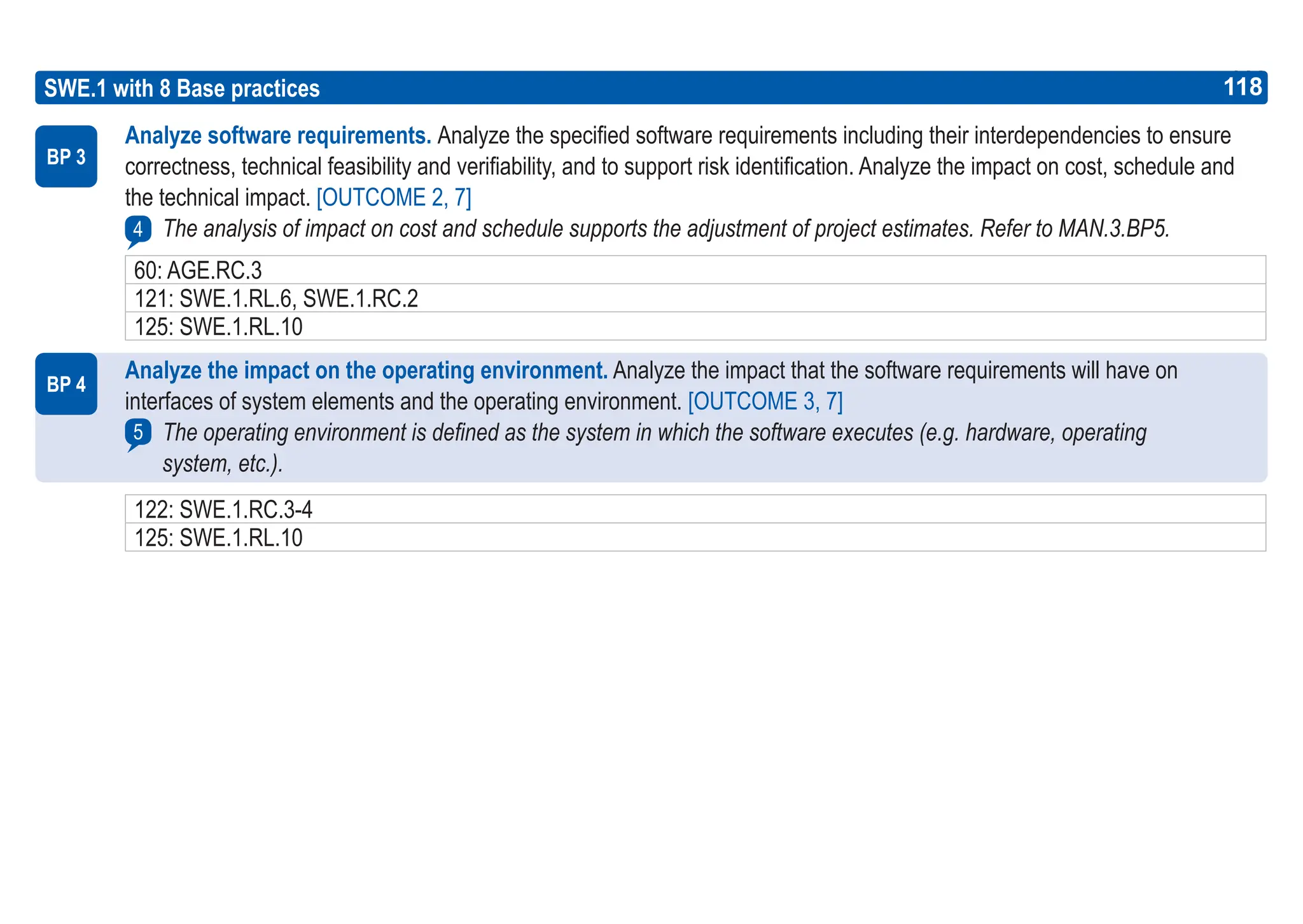 118
ASPICE GUIDE
BP 4
5
BP 3
4
SWE.1 with 8 Base practices 118
Analyze software requirements. Analyze the specified software requirements including their interdependencies to ensure
correctness, technical feasibility and verifiability, and to support risk identification. Analyze the impact on cost, schedule and
the technical impact. [OUTCOME 2, 7]
The analysis of impact on cost and schedule supports the adjustment of project estimates. Refer to MAN.3.BP5.
Analyze the impact on the operating environment. Analyze the impact that the software requirements will have on
interfaces of system elements and the operating environment. [OUTCOME 3, 7]
The operating environment is defined as the system in which the software executes (e.g. hardware, operating
system, etc.).
60: AGE.RC.3
121: SWE.1.RL.6, SWE.1.RC.2
125: SWE.1.RL.10
122: SWE.1.RC.3-4
125: SWE.1.RL.10
 