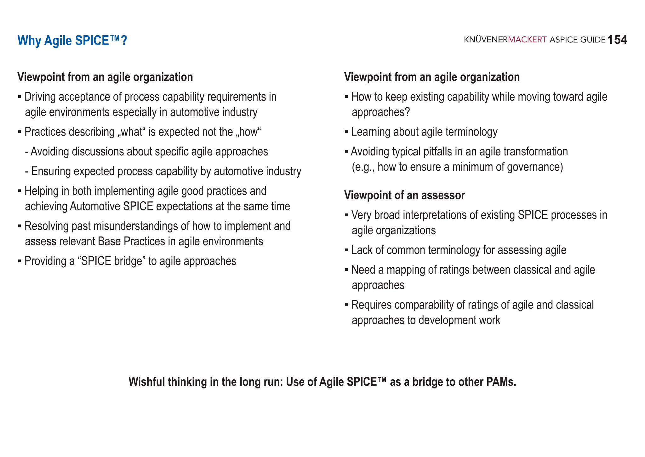 154
ASPICE GUIDE
Why Agile SPICE™?
Viewpoint from an agile organization
▪ Driving acceptance of process capability requirements in
agile environments especially in automotive industry
▪ Practices describing „what“ is expected not the „how“
- Avoiding discussions about specific agile approaches
- Ensuring expected process capability by automotive industry
▪ Helping in both implementing agile good practices and
achieving Automotive SPICE expectations at the same time
▪ Resolving past misunderstandings of how to implement and
assess relevant Base Practices in agile environments
▪ Providing a “SPICE bridge” to agile approaches
Viewpoint from an agile organization
▪ How to keep existing capability while moving toward agile
approaches?
▪ Learning about agile terminology
▪ Avoiding typical pitfalls in an agile transformation
(e.g., how to ensure a minimum of governance)
Viewpoint of an assessor
▪ Very broad interpretations of existing SPICE processes in
agile organizations
▪ Lack of common terminology for assessing agile
▪ Need a mapping of ratings between classical and agile
approaches
▪ Requires comparability of ratings of agile and classical
approaches to development work
Wishful thinking in the long run: Use of Agile SPICE™ as a bridge to other PAMs.
 