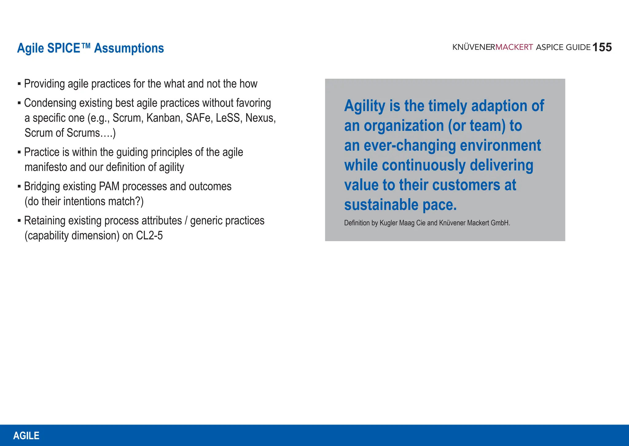 155
ASPICE GUIDE
Agile SPICE™ Assumptions
▪ Providing agile practices for the what and not the how
▪ Condensing existing best agile practices without favoring
a specific one (e.g., Scrum, Kanban, SAFe, LeSS, Nexus,
Scrum of Scrums….)
▪ Practice is within the guiding principles of the agile
manifesto and our definition of agility
▪ Bridging existing PAM processes and outcomes
(do their intentions match?)
▪ Retaining existing process attributes / generic practices
(capability dimension) on CL2-5
Agility is the timely adaption of
an organization (or team) to
an ever-changing environment
while continuously delivering
value to their customers at
sustainable pace.
Definition by Kugler Maag Cie and Knüvener Mackert GmbH.
AGILE
 