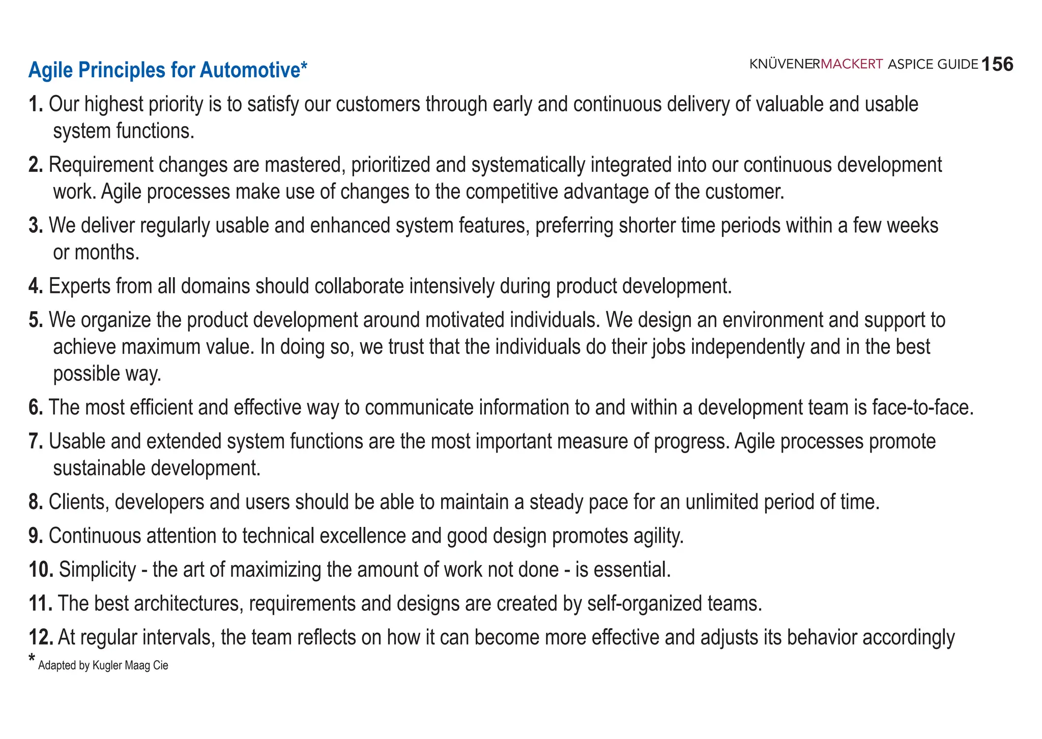156
ASPICE GUIDE
Agile Principles for Automotive*
1. Our highest priority is to satisfy our customers through early and continuous delivery of valuable and usable
system functions.
2. Requirement changes are mastered, prioritized and systematically integrated into our continuous development
work. Agile processes make use of changes to the competitive advantage of the customer.
3. We deliver regularly usable and enhanced system features, preferring shorter time periods within a few weeks
or months.
4. Experts from all domains should collaborate intensively during product development.
5. We organize the product development around motivated individuals. We design an environment and support to
achieve maximum value. In doing so, we trust that the individuals do their jobs independently and in the best
possible way.
6. The most efficient and effective way to communicate information to and within a development team is face-to-face.
7. Usable and extended system functions are the most important measure of progress. Agile processes promote
sustainable development.
8. Clients, developers and users should be able to maintain a steady pace for an unlimited period of time.
9. Continuous attention to technical excellence and good design promotes agility.
10. Simplicity - the art of maximizing the amount of work not done - is essential.
11. The best architectures, requirements and designs are created by self-organized teams.
12. At regular intervals, the team reflects on how it can become more effective and adjusts its behavior accordingly
*Adapted by Kugler Maag Cie
 