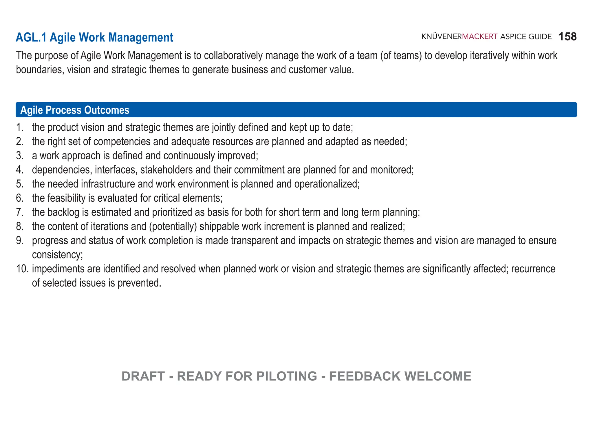 158
ASPICE GUIDE
AGL.1 Agile Work Management
The purpose of Agile Work Management is to collaboratively manage the work of a team (of teams) to develop iteratively within work
boundaries, vision and strategic themes to generate business and customer value.
1. the product vision and strategic themes are jointly defined and kept up to date;
2. the right set of competencies and adequate resources are planned and adapted as needed;
3. a work approach is defined and continuously improved;
4. dependencies, interfaces, stakeholders and their commitment are planned for and monitored;
5. the needed infrastructure and work environment is planned and operationalized;
6. the feasibility is evaluated for critical elements;
7. the backlog is estimated and prioritized as basis for both for short term and long term planning;
8. the content of iterations and (potentially) shippable work increment is planned and realized;
9. progress and status of work completion is made transparent and impacts on strategic themes and vision are managed to ensure
consistency;
10. impediments are identified and resolved when planned work or vision and strategic themes are significantly affected; recurrence
of selected issues is prevented.
Agile Process Outcomes
DRAFT - READY FOR PILOTING - FEEDBACK WELCOME
 