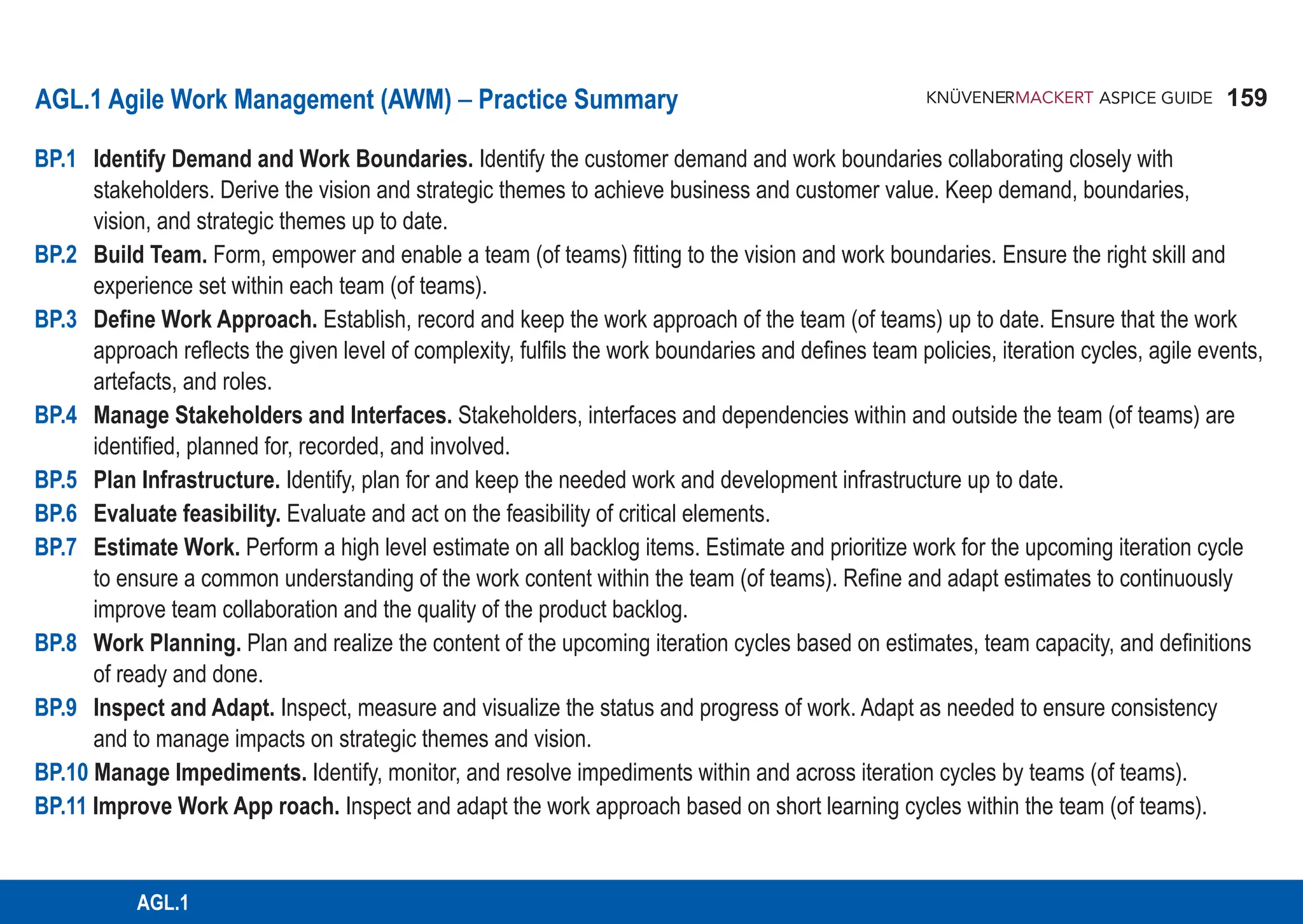 159
ASPICE GUIDE
AGL.1
BP.1 Identify Demand and Work Boundaries. Identify the customer demand and work boundaries collaborating closely with
stakeholders. Derive the vision and strategic themes to achieve business and customer value. Keep demand, boundaries,
vision, and strategic themes up to date.
BP.2 Build Team. Form, empower and enable a team (of teams) fitting to the vision and work boundaries. Ensure the right skill and
experience set within each team (of teams).
BP.3 Define Work Approach. Establish, record and keep the work approach of the team (of teams) up to date. Ensure that the work
approach reflects the given level of complexity, fulfils the work boundaries and defines team policies, iteration cycles, agile events,
artefacts, and roles.
BP.4 Manage Stakeholders and Interfaces. Stakeholders, interfaces and dependencies within and outside the team (of teams) are
identified, planned for, recorded, and involved.
BP.5 Plan Infrastructure. Identify, plan for and keep the needed work and development infrastructure up to date.
BP.6 Evaluate feasibility. Evaluate and act on the feasibility of critical elements.
BP.7 Estimate Work. Perform a high level estimate on all backlog items. Estimate and prioritize work for the upcoming iteration cycle
to ensure a common understanding of the work content within the team (of teams). Refine and adapt estimates to continuously
improve team collaboration and the quality of the product backlog.
BP.8 Work Planning. Plan and realize the content of the upcoming iteration cycles based on estimates, team capacity, and definitions
of ready and done.
BP.9 Inspect and Adapt. Inspect, measure and visualize the status and progress of work. Adapt as needed to ensure consistency
and to manage impacts on strategic themes and vision.
BP.10 Manage Impediments. Identify, monitor, and resolve impediments within and across iteration cycles by teams (of teams).
BP.11 Improve Work App roach. Inspect and adapt the work approach based on short learning cycles within the team (of teams).
AGL.1 Agile Work Management (AWM) – Practice Summary
 