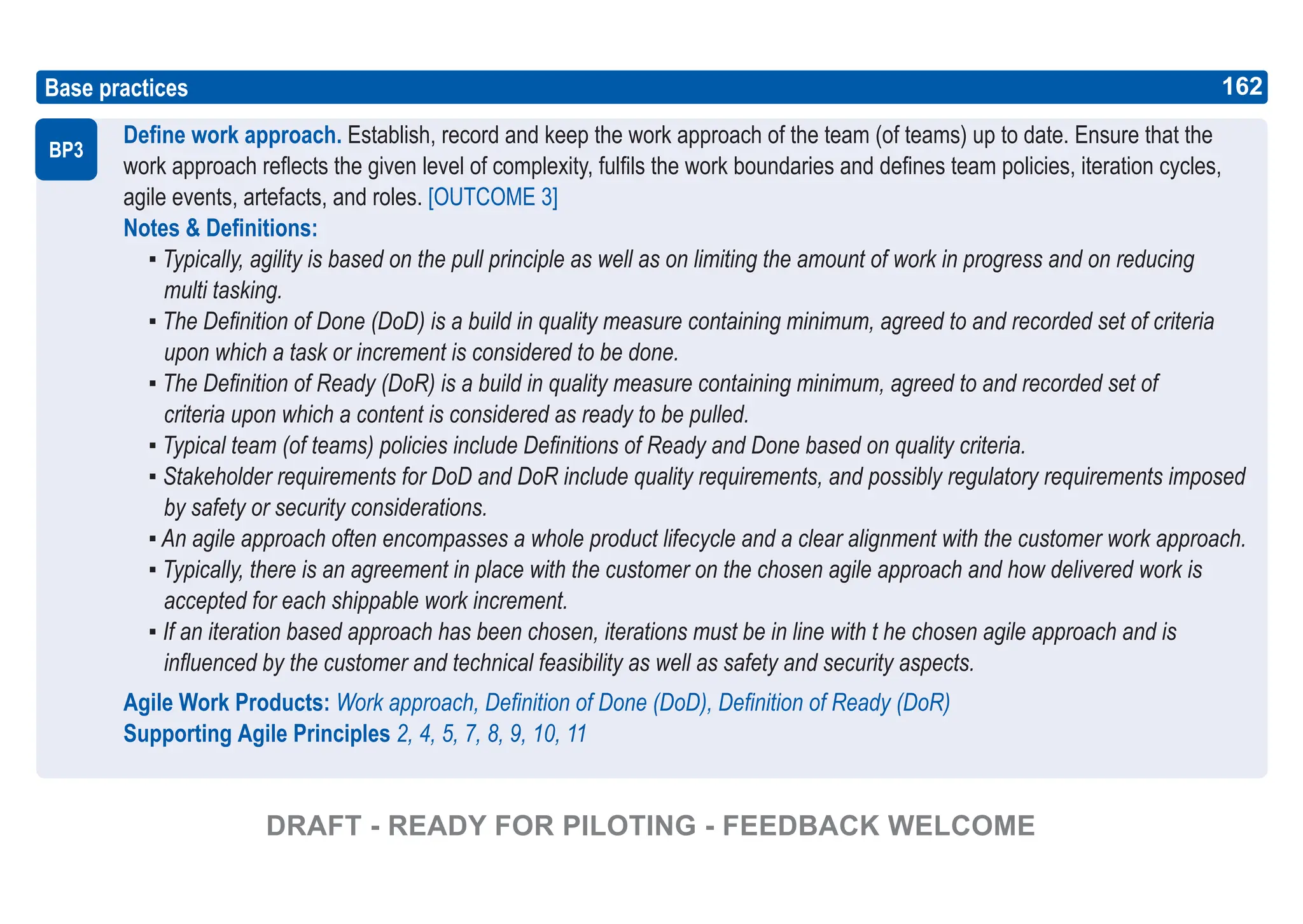 162
ASPICE GUIDE
Define work approach. Establish, record and keep the work approach of the team (of teams) up to date. Ensure that the
work approach reflects the given level of complexity, fulfils the work boundaries and defines team policies, iteration cycles,
agile events, artefacts, and roles. [OUTCOME 3]
Notes & Definitions:
▪ Typically, agility is based on the pull principle as well as on limiting the amount of work in progress and on reducing
multi tasking.
▪ The Definition of Done (DoD) is a build in quality measure containing minimum, agreed to and recorded set of criteria
upon which a task or increment is considered to be done.
▪ The Definition of Ready (DoR) is a build in quality measure containing minimum, agreed to and recorded set of
criteria upon which a content is considered as ready to be pulled.
▪ Typical team (of teams) policies include Definitions of Ready and Done based on quality criteria.
▪ Stakeholder requirements for DoD and DoR include quality requirements, and possibly regulatory requirements imposed
by safety or security considerations.
▪ An agile approach often encompasses a whole product lifecycle and a clear alignment with the customer work approach.
▪ Typically, there is an agreement in place with the customer on the chosen agile approach and how delivered work is
accepted for each shippable work increment.
▪ If an iteration based approach has been chosen, iterations must be in line with t he chosen agile approach and is
influenced by the customer and technical feasibility as well as safety and security aspects.
Agile Work Products: Work approach, Definition of Done (DoD), Definition of Ready (DoR)
Supporting Agile Principles 2, 4, 5, 7, 8, 9, 10, 11
Base practices
BP3
162
DRAFT - READY FOR PILOTING - FEEDBACK WELCOME
 