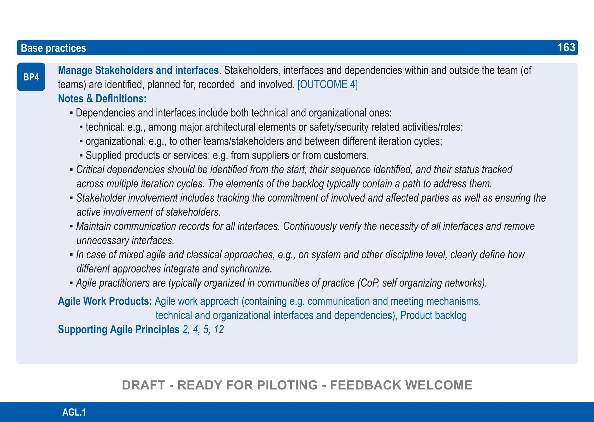 163
ASPICE GUIDE
AGL.1
Manage Stakeholders and interfaces. Stakeholders, interfaces and dependencies within and outside the team (of
teams) are identified, planned for, recorded and involved. [OUTCOME 4]
Notes & Definitions:
▪ Dependencies and interfaces include both technical and organizational ones:
▪ technical: e.g., among major architectural elements or safety/security related activities/roles;
▪ organizational: e.g., to other teams/stakeholders and between different iteration cycles;
▪ Supplied products or services: e.g. from suppliers or from customers.
▪ Critical dependencies should be identified from the start, their sequence identified, and their status tracked
across multiple iteration cycles. The elements of the backlog typically contain a path to address them.
▪ Stakeholder involvement includes tracking the commitment of involved and affected parties as well as ensuring the
active involvement of stakeholders.
▪ Maintain communication records for all interfaces. Continuously verify the necessity of all interfaces and remove
unnecessary interfaces.
▪ In case of mixed agile and classical approaches, e.g., on system and other discipline level, clearly define how
different approaches integrate and synchronize.
▪ Agile practitioners are typically organized in communities of practice (CoP, self organizing networks).
Agile Work Products: Agile work approach (containing e.g. communication and meeting mechanisms,
technical and organizational interfaces and dependencies), Product backlog
Supporting Agile Principles 2, 4, 5, 12
Base practices
BP4
163
DRAFT - READY FOR PILOTING - FEEDBACK WELCOME
 