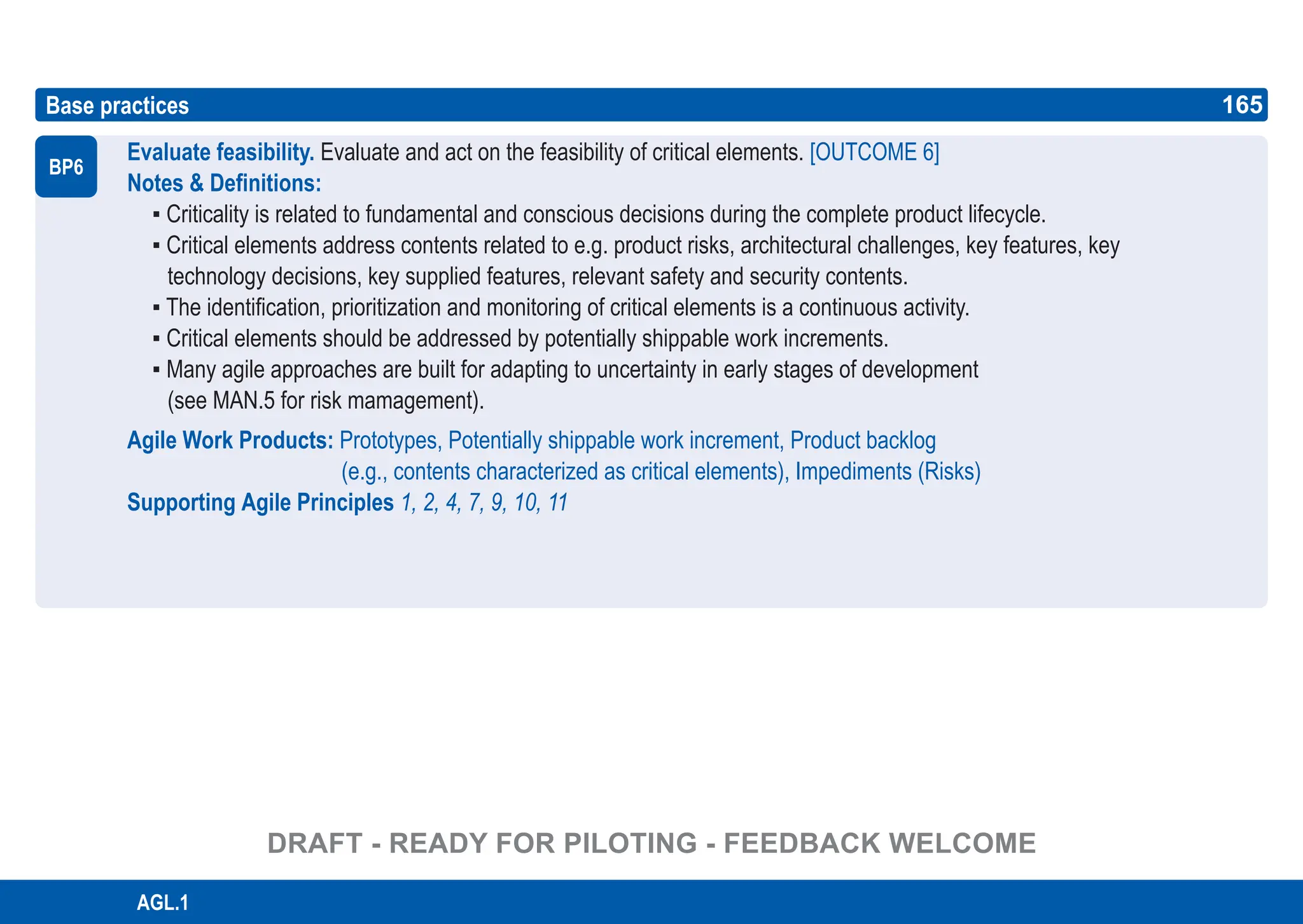 165
ASPICE GUIDE
AGL.1
Evaluate feasibility. Evaluate and act on the feasibility of critical elements. [OUTCOME 6]
Notes & Definitions:
▪ Criticality is related to fundamental and conscious decisions during the complete product lifecycle.
▪ Critical elements address contents related to e.g. product risks, architectural challenges, key features, key
technology decisions, key supplied features, relevant safety and security contents.
▪ The identification, prioritization and monitoring of critical elements is a continuous activity.
▪ Critical elements should be addressed by potentially shippable work increments.
▪ Many agile approaches are built for adapting to uncertainty in early stages of development
(see MAN.5 for risk mamagement).
Agile Work Products: Prototypes, Potentially shippable work increment, Product backlog
(e.g., contents characterized as critical elements), Impediments (Risks)
Supporting Agile Principles 1, 2, 4, 7, 9, 10, 11
Base practices
BP6
165
DRAFT - READY FOR PILOTING - FEEDBACK WELCOME
 