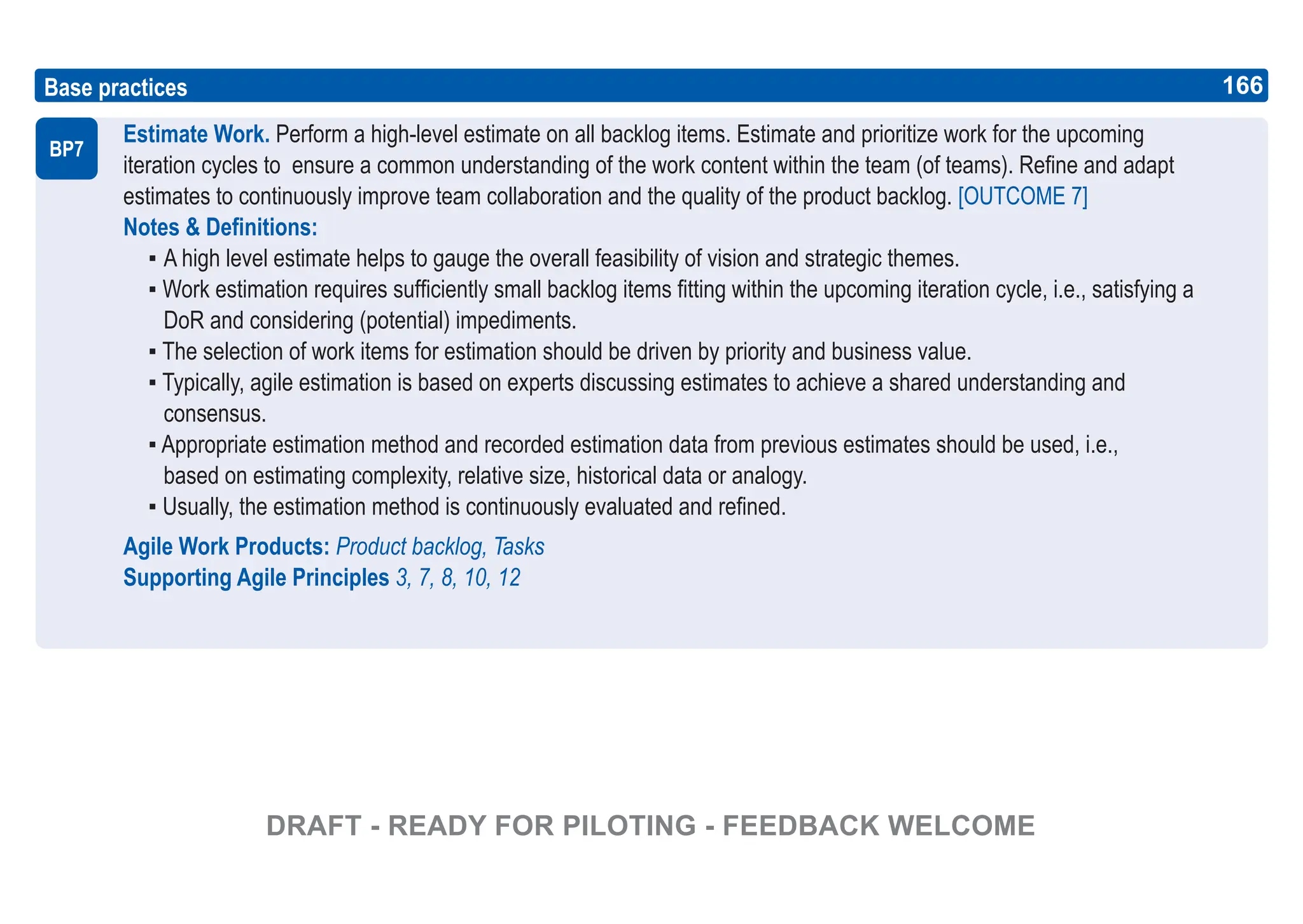 166
ASPICE GUIDE
Estimate Work. Perform a high-level estimate on all backlog items. Estimate and prioritize work for the upcoming
iteration cycles to ensure a common understanding of the work content within the team (of teams). Refine and adapt
estimates to continuously improve team collaboration and the quality of the product backlog. [OUTCOME 7]
Notes & Definitions:
▪ A high level estimate helps to gauge the overall feasibility of vision and strategic themes.
▪ Work estimation requires sufficiently small backlog items fitting within the upcoming iteration cycle, i.e., satisfying a
DoR and considering (potential) impediments.
▪ The selection of work items for estimation should be driven by priority and business value.
▪ Typically, agile estimation is based on experts discussing estimates to achieve a shared understanding and
consensus.
▪ Appropriate estimation method and recorded estimation data from previous estimates should be used, i.e.,
based on estimating complexity, relative size, historical data or analogy.
▪ Usually, the estimation method is continuously evaluated and refined.
Agile Work Products: Product backlog, Tasks
Supporting Agile Principles 3, 7, 8, 10, 12
Base practices
BP7
166
DRAFT - READY FOR PILOTING - FEEDBACK WELCOME
 