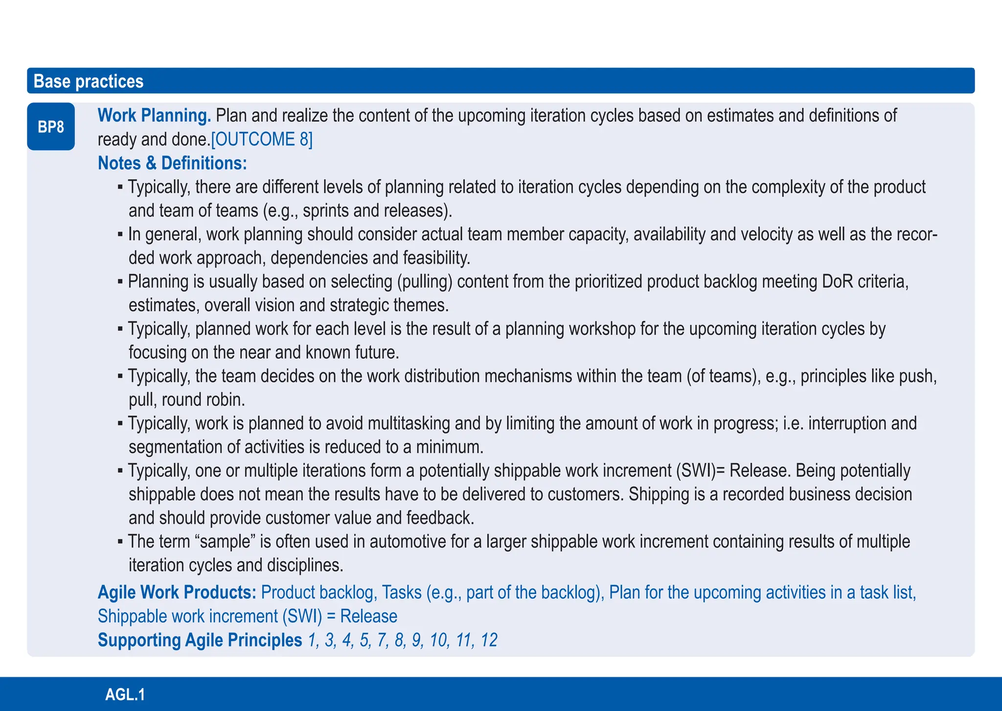 167
ASPICE GUIDE
AGL.1
167
Base practices
BP8
Work Planning. Plan and realize the content of the upcoming iteration cycles based on estimates and definitions of
ready and done.[OUTCOME 8]
Notes & Definitions:
▪ Typically, there are different levels of planning related to iteration cycles depending on the complexity of the product
and team of teams (e.g., sprints and releases).
▪ In general, work planning should consider actual team member capacity, availability and velocity as well as the recor-
ded work approach, dependencies and feasibility.
▪ Planning is usually based on selecting (pulling) content from the prioritized product backlog meeting DoR criteria,
estimates, overall vision and strategic themes.
▪ Typically, planned work for each level is the result of a planning workshop for the upcoming iteration cycles by
focusing on the near and known future.
▪ Typically, the team decides on the work distribution mechanisms within the team (of teams), e.g., principles like push,
pull, round robin.
▪ Typically, work is planned to avoid multitasking and by limiting the amount of work in progress; i.e. interruption and
segmentation of activities is reduced to a minimum.
▪ Typically, one or multiple iterations form a potentially shippable work increment (SWI)= Release. Being potentially
shippable does not mean the results have to be delivered to customers. Shipping is a recorded business decision
and should provide customer value and feedback.
▪ The term “sample” is often used in automotive for a larger shippable work increment containing results of multiple
iteration cycles and disciplines.
Agile Work Products: Product backlog, Tasks (e.g., part of the backlog), Plan for the upcoming activities in a task list,
Shippable work increment (SWI) = Release
Supporting Agile Principles 1, 3, 4, 5, 7, 8, 9, 10, 11, 12
 