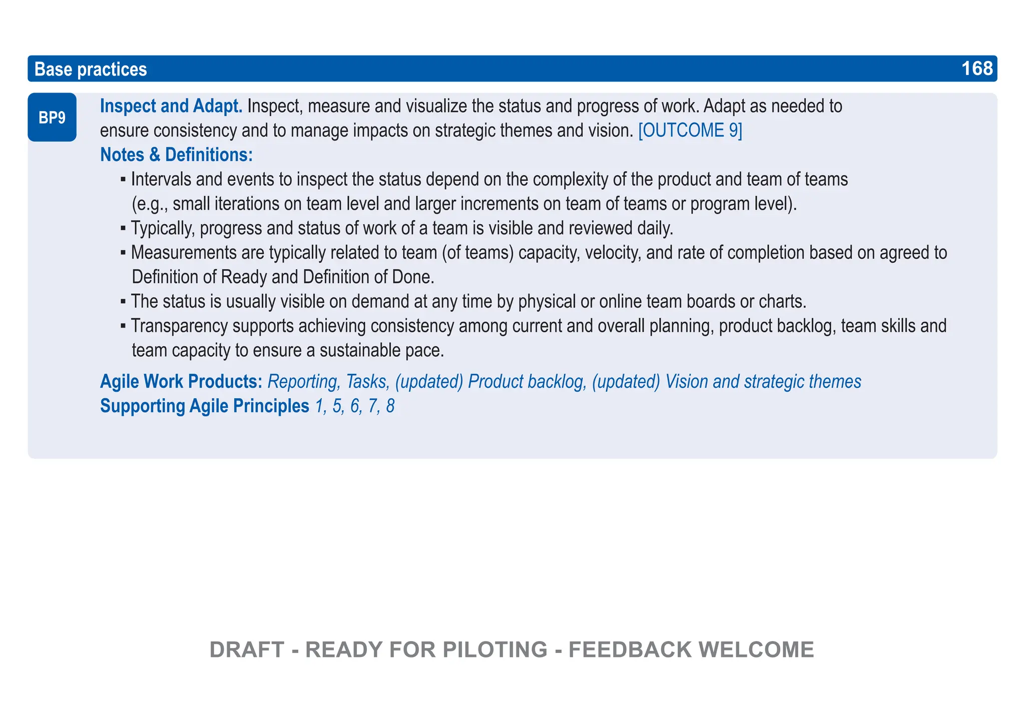 168
ASPICE GUIDE
Inspect and Adapt. Inspect, measure and visualize the status and progress of work. Adapt as needed to
ensure consistency and to manage impacts on strategic themes and vision. [OUTCOME 9]
Notes & Definitions:
▪ Intervals and events to inspect the status depend on the complexity of the product and team of teams
(e.g., small iterations on team level and larger increments on team of teams or program level).
▪ Typically, progress and status of work of a team is visible and reviewed daily.
▪ Measurements are typically related to team (of teams) capacity, velocity, and rate of completion based on agreed to
Definition of Ready and Definition of Done.
▪ The status is usually visible on demand at any time by physical or online team boards or charts.
▪ Transparency supports achieving consistency among current and overall planning, product backlog, team skills and
team capacity to ensure a sustainable pace.
Agile Work Products: Reporting, Tasks, (updated) Product backlog, (updated) Vision and strategic themes
Supporting Agile Principles 1, 5, 6, 7, 8
Base practices
BP9
168
DRAFT - READY FOR PILOTING - FEEDBACK WELCOME
 