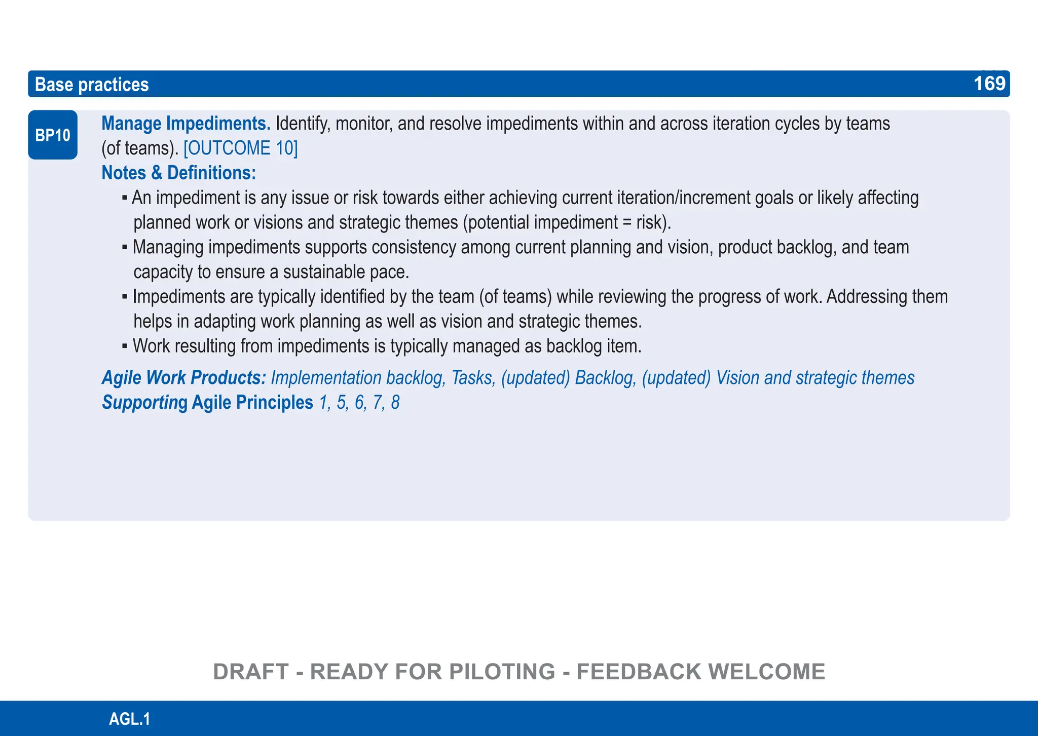 169
ASPICE GUIDE
AGL.1
Base practices
Manage Impediments. Identify, monitor, and resolve impediments within and across iteration cycles by teams
(of teams). [OUTCOME 10]
Notes & Definitions:
▪ An impediment is any issue or risk towards either achieving current iteration/increment goals or likely affecting
planned work or visions and strategic themes (potential impediment = risk).
▪ Managing impediments supports consistency among current planning and vision, product backlog, and team
capacity to ensure a sustainable pace.
▪ Impediments are typically identified by the team (of teams) while reviewing the progress of work. Addressing them
helps in adapting work planning as well as vision and strategic themes.
▪ Work resulting from impediments is typically managed as backlog item.
Agile Work Products: Implementation backlog, Tasks, (updated) Backlog, (updated) Vision and strategic themes
Supporting Agile Principles 1, 5, 6, 7, 8
BP10
169
DRAFT - READY FOR PILOTING - FEEDBACK WELCOME
 