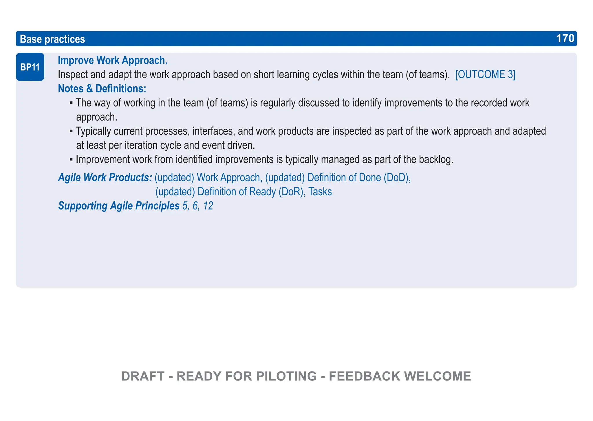 170
ASPICE GUIDE
Base practices
Improve Work Approach.
Inspect and adapt the work approach based on short learning cycles within the team (of teams). [OUTCOME 3]
Notes & Definitions:
▪ The way of working in the team (of teams) is regularly discussed to identify improvements to the recorded work
approach.
▪ Typically current processes, interfaces, and work products are inspected as part of the work approach and adapted
at least per iteration cycle and event driven.
▪ Improvement work from identified improvements is typically managed as part of the backlog.
Agile Work Products: (updated) Work Approach, (updated) Definition of Done (DoD),
(updated) Definition of Ready (DoR), Tasks
Supporting Agile Principles 5, 6, 12
BP11
170
DRAFT - READY FOR PILOTING - FEEDBACK WELCOME
 