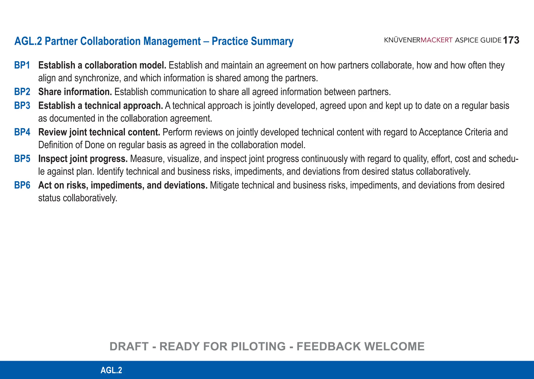 173
ASPICE GUIDE
AGL.2 Partner Collaboration Management – Practice Summary
BP1 Establish a collaboration model. Establish and maintain an agreement on how partners collaborate, how and how often they
align and synchronize, and which information is shared among the partners.
BP2 Share information. Establish communication to share all agreed information between partners.
BP3 Establish a technical approach. A technical approach is jointly developed, agreed upon and kept up to date on a regular basis
as documented in the collaboration agreement.
BP4 Review joint technical content. Perform reviews on jointly developed technical content with regard to Acceptance Criteria and
Definition of Done on regular basis as agreed in the collaboration model.
BP5 Inspect joint progress. Measure, visualize, and inspect joint progress continuously with regard to quality, effort, cost and schedu-
le against plan. Identify technical and business risks, impediments, and deviations from desired status collaboratively.
BP6 Act on risks, impediments, and deviations. Mitigate technical and business risks, impediments, and deviations from desired
status collaboratively.
DRAFT - READY FOR PILOTING - FEEDBACK WELCOME
AGL.2
 