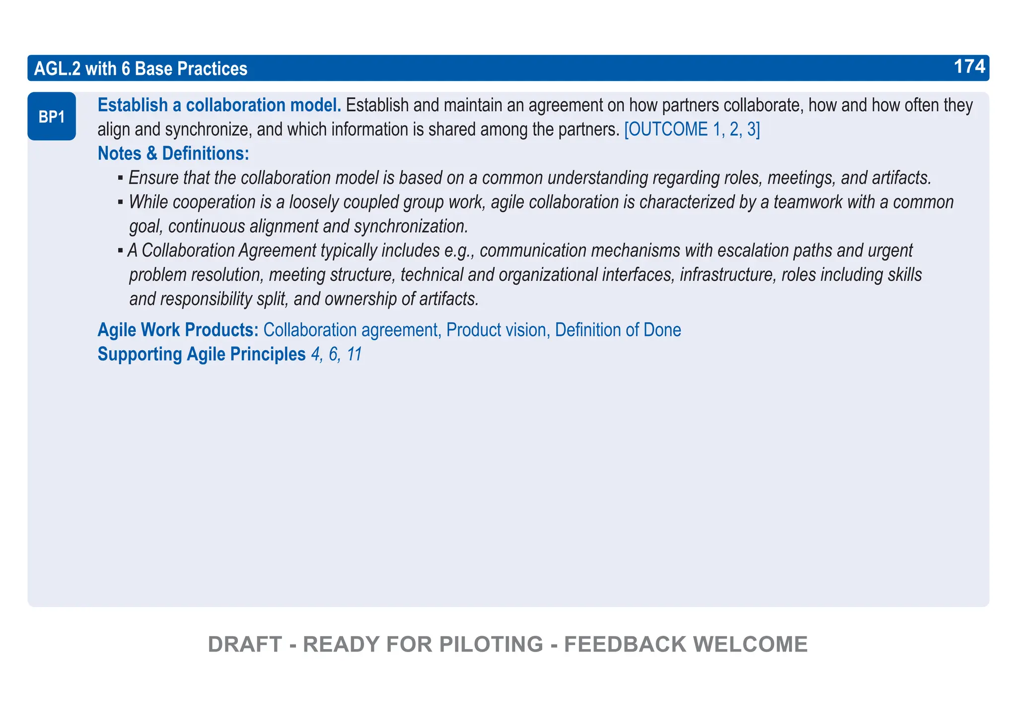 174
ASPICE GUIDE
AGL.2 with 6 Base Practices
Establish a collaboration model. Establish and maintain an agreement on how partners collaborate, how and how often they
align and synchronize, and which information is shared among the partners. [OUTCOME 1, 2, 3]
Notes & Definitions:
▪ Ensure that the collaboration model is based on a common understanding regarding roles, meetings, and artifacts.
▪ While cooperation is a loosely coupled group work, agile collaboration is characterized by a teamwork with a common
goal, continuous alignment and synchronization.
▪ A Collaboration Agreement typically includes e.g., communication mechanisms with escalation paths and urgent
problem resolution, meeting structure, technical and organizational interfaces, infrastructure, roles including skills
and responsibility split, and ownership of artifacts.
Agile Work Products: Collaboration agreement, Product vision, Definition of Done
Supporting Agile Principles 4, 6, 11
BP1
174
DRAFT - READY FOR PILOTING - FEEDBACK WELCOME
 