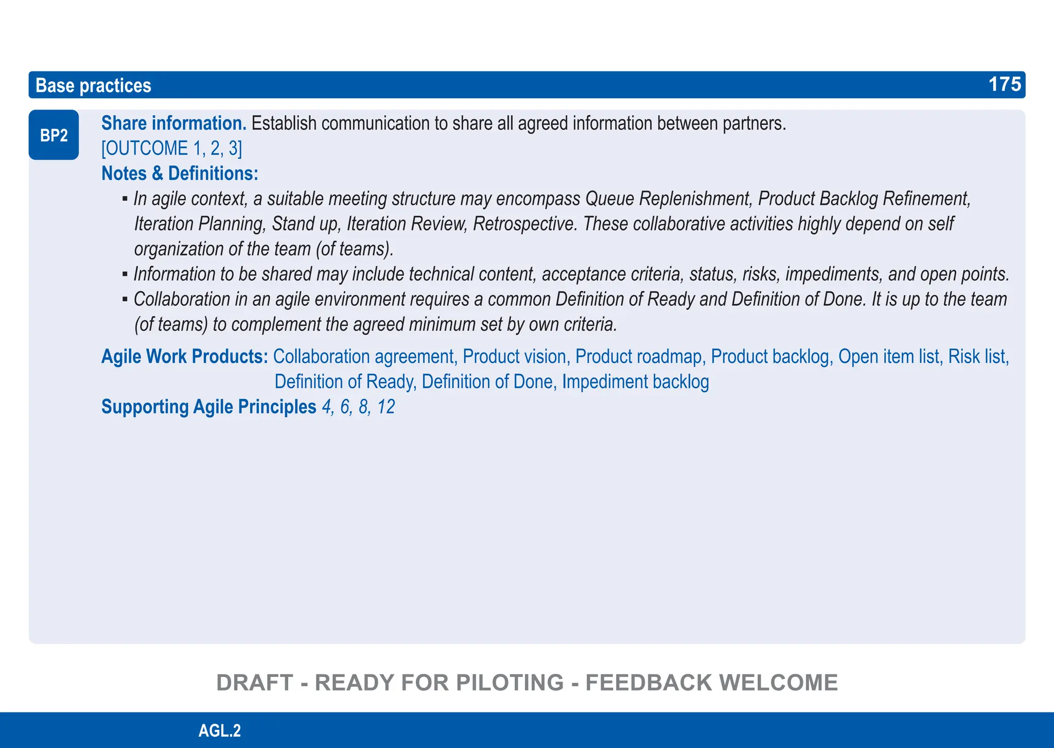 175
ASPICE GUIDE
Base practices
Share information. Establish communication to share all agreed information between partners.
[OUTCOME 1, 2, 3]
Notes & Definitions:
▪ In agile context, a suitable meeting structure may encompass Queue Replenishment, Product Backlog Refinement,
Iteration Planning, Stand up, Iteration Review, Retrospective. These collaborative activities highly depend on self
organization of the team (of teams).
▪ Information to be shared may include technical content, acceptance criteria, status, risks, impediments, and open points.
▪ Collaboration in an agile environment requires a common Definition of Ready and Definition of Done. It is up to the team
(of teams) to complement the agreed minimum set by own criteria.
Agile Work Products: Collaboration agreement, Product vision, Product roadmap, Product backlog, Open item list, Risk list,
Definition of Ready, Definition of Done, Impediment backlog
Supporting Agile Principles 4, 6, 8, 12
BP2
175
AGL.2
DRAFT - READY FOR PILOTING - FEEDBACK WELCOME
 