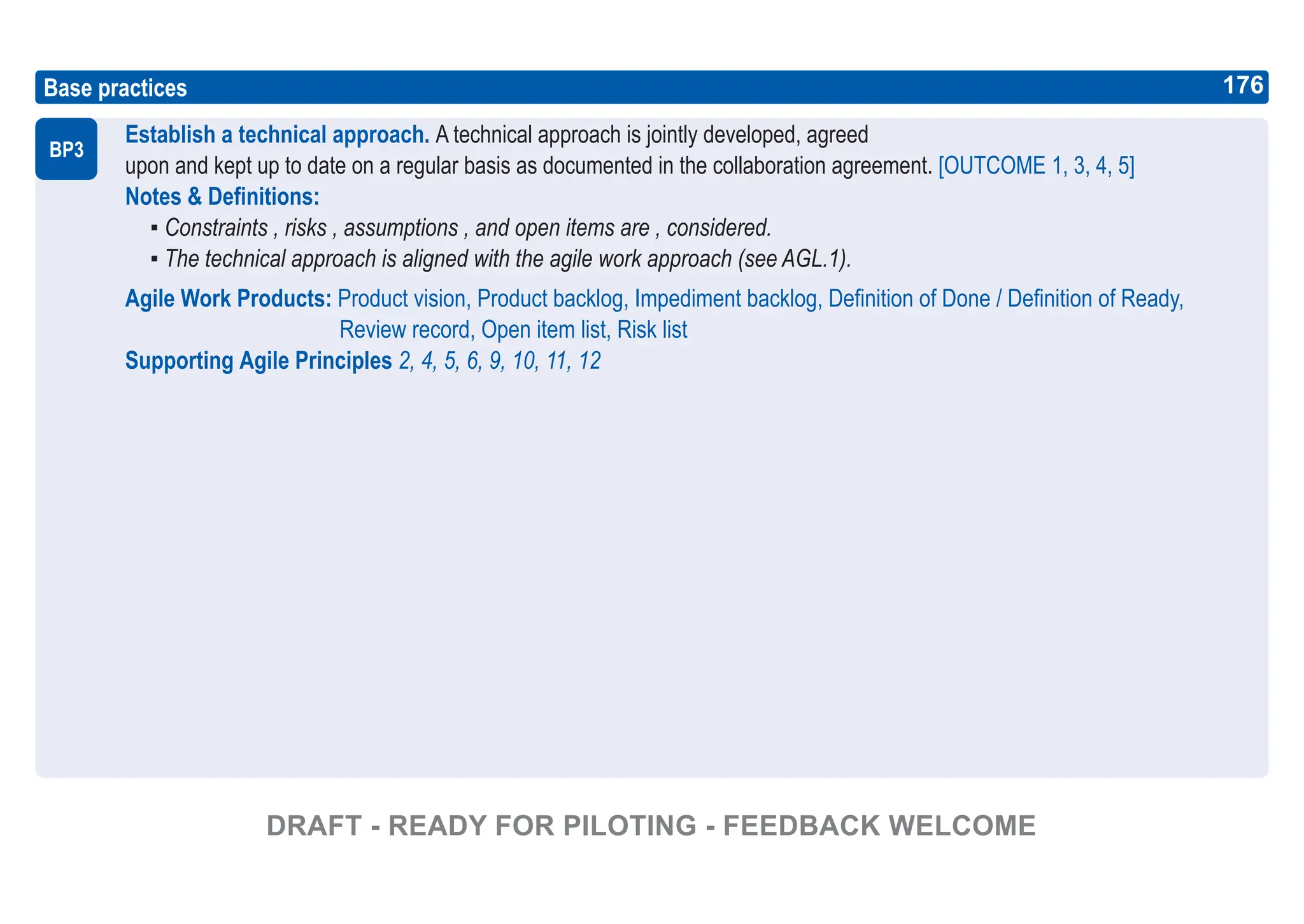 176
ASPICE GUIDE
Base practices
Establish a technical approach. A technical approach is jointly developed, agreed
upon and kept up to date on a regular basis as documented in the collaboration agreement. [OUTCOME 1, 3, 4, 5]
Notes & Definitions:
▪ Constraints , risks , assumptions , and open items are , considered.
▪ The technical approach is aligned with the agile work approach (see AGL.1).
Agile Work Products: Product vision, Product backlog, Impediment backlog, Definition of Done / Definition of Ready,
Review record, Open item list, Risk list
Supporting Agile Principles 2, 4, 5, 6, 9, 10, 11, 12
BP3
176
DRAFT - READY FOR PILOTING - FEEDBACK WELCOME
 