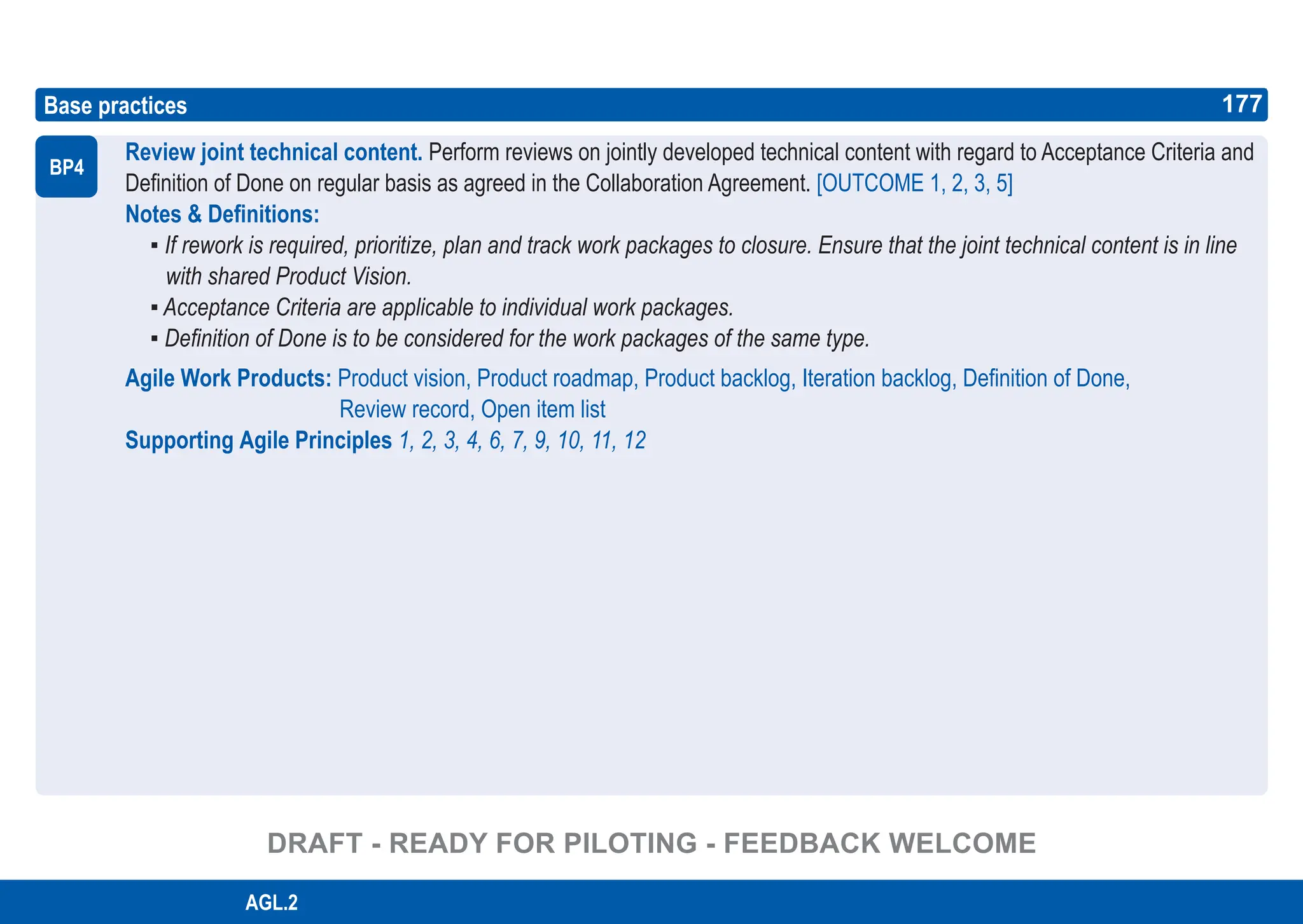 177
ASPICE GUIDE
Base practices
Review joint technical content. Perform reviews on jointly developed technical content with regard to Acceptance Criteria and
Definition of Done on regular basis as agreed in the Collaboration Agreement. [OUTCOME 1, 2, 3, 5]
Notes & Definitions:
▪ If rework is required, prioritize, plan and track work packages to closure. Ensure that the joint technical content is in line
with shared Product Vision.
▪ Acceptance Criteria are applicable to individual work packages.
▪ Definition of Done is to be considered for the work packages of the same type.
Agile Work Products: Product vision, Product roadmap, Product backlog, Iteration backlog, Definition of Done,
Review record, Open item list
Supporting Agile Principles 1, 2, 3, 4, 6, 7, 9, 10, 11, 12
BP4
177
AGL.2
DRAFT - READY FOR PILOTING - FEEDBACK WELCOME
 
