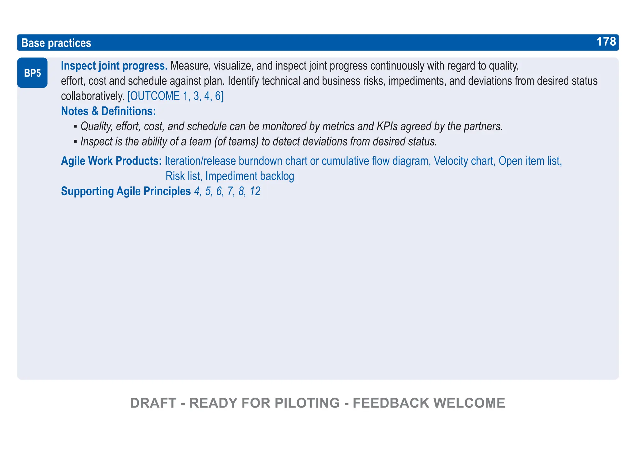178
ASPICE GUIDE
Base practices
Inspect joint progress. Measure, visualize, and inspect joint progress continuously with regard to quality,
effort, cost and schedule against plan. Identify technical and business risks, impediments, and deviations from desired status
collaboratively. [OUTCOME 1, 3, 4, 6]
Notes & Definitions:
▪ Quality, effort, cost, and schedule can be monitored by metrics and KPIs agreed by the partners.
▪ Inspect is the ability of a team (of teams) to detect deviations from desired status.
Agile Work Products: Iteration/release burndown chart or cumulative flow diagram, Velocity chart, Open item list,
Risk list, Impediment backlog
Supporting Agile Principles 4, 5, 6, 7, 8, 12
BP5
178
DRAFT - READY FOR PILOTING - FEEDBACK WELCOME
 