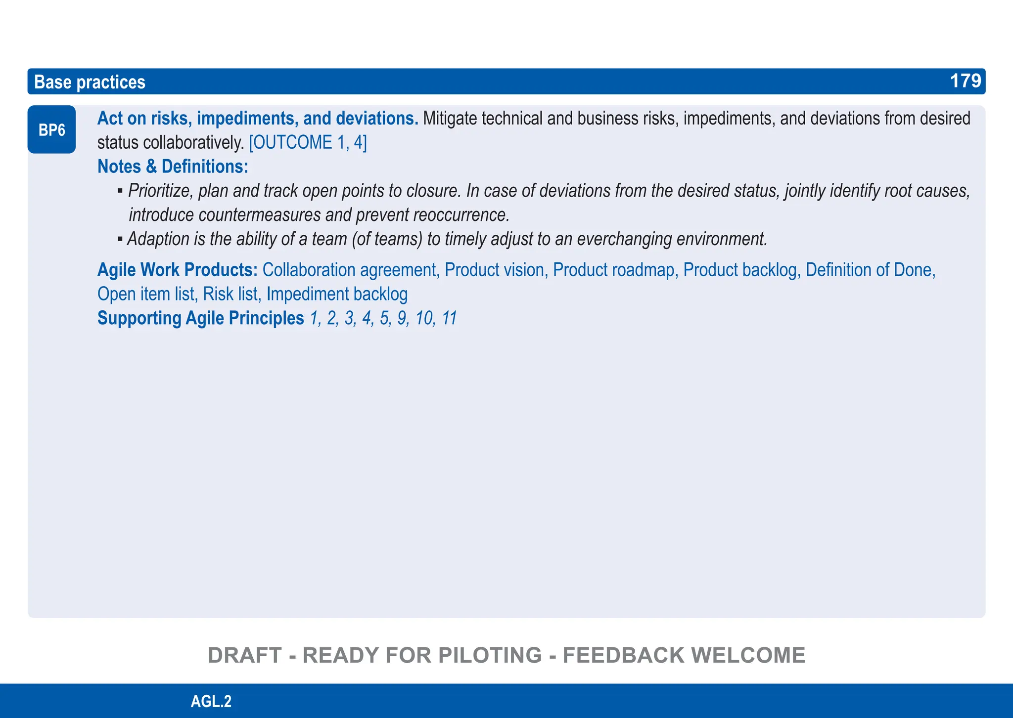 179
ASPICE GUIDE
Base practices
Act on risks, impediments, and deviations. Mitigate technical and business risks, impediments, and deviations from desired
status collaboratively. [OUTCOME 1, 4]
Notes & Definitions:
▪ Prioritize, plan and track open points to closure. In case of deviations from the desired status, jointly identify root causes,
introduce countermeasures and prevent reoccurrence.
▪ Adaption is the ability of a team (of teams) to timely adjust to an everchanging environment.
Agile Work Products: Collaboration agreement, Product vision, Product roadmap, Product backlog, Definition of Done,
Open item list, Risk list, Impediment backlog
Supporting Agile Principles 1, 2, 3, 4, 5, 9, 10, 11
BP6
179
AGL.2
DRAFT - READY FOR PILOTING - FEEDBACK WELCOME
 