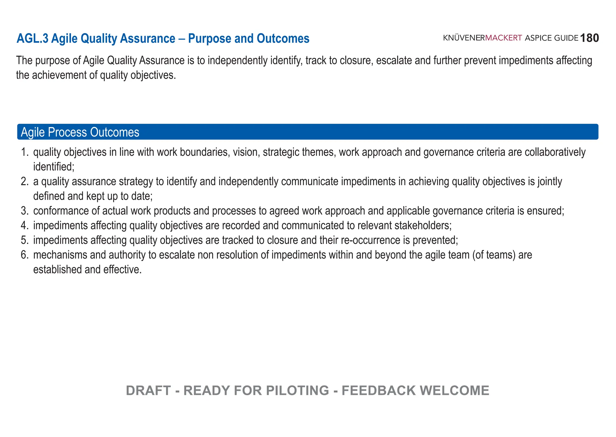 180
ASPICE GUIDE
AGL.3 Agile Quality Assurance – Purpose and Outcomes
The purpose of Agile Quality Assurance is to independently identify, track to closure, escalate and further prevent impediments affecting
the achievement of quality objectives.
Agile Process Outcomes
1. quality objectives in line with work boundaries, vision, strategic themes, work approach and governance criteria are collaboratively
identified;
2. a quality assurance strategy to identify and independently communicate impediments in achieving quality objectives is jointly
defined and kept up to date;
3. conformance of actual work products and processes to agreed work approach and applicable governance criteria is ensured;
4. impediments affecting quality objectives are recorded and communicated to relevant stakeholders;
5. impediments affecting quality objectives are tracked to closure and their re-occurrence is prevented;
6. mechanisms and authority to escalate non resolution of impediments within and beyond the agile team (of teams) are
established and effective.
DRAFT - READY FOR PILOTING - FEEDBACK WELCOME
 