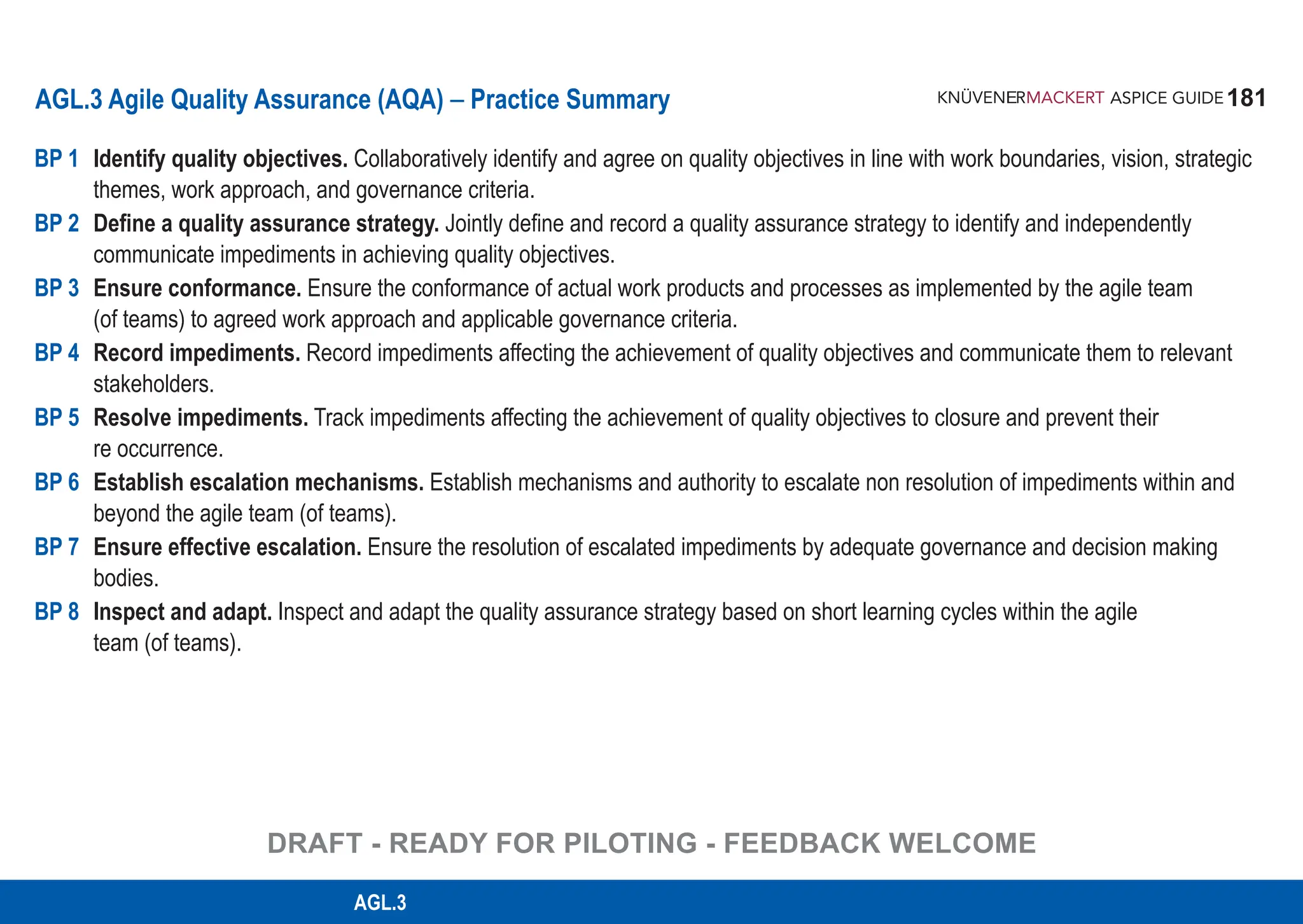 181
ASPICE GUIDE
AGL.3 Agile Quality Assurance (AQA) – Practice Summary
BP 1 Identify quality objectives. Collaboratively identify and agree on quality objectives in line with work boundaries, vision, strategic
themes, work approach, and governance criteria.
BP 2 Define a quality assurance strategy. Jointly define and record a quality assurance strategy to identify and independently
communicate impediments in achieving quality objectives.
BP 3 Ensure conformance. Ensure the conformance of actual work products and processes as implemented by the agile team
(of teams) to agreed work approach and applicable governance criteria.
BP 4 Record impediments. Record impediments affecting the achievement of quality objectives and communicate them to relevant
stakeholders.
BP 5 Resolve impediments. Track impediments affecting the achievement of quality objectives to closure and prevent their
re occurrence.
BP 6 Establish escalation mechanisms. Establish mechanisms and authority to escalate non resolution of impediments within and
beyond the agile team (of teams).
BP 7 Ensure effective escalation. Ensure the resolution of escalated impediments by adequate governance and decision making
bodies.
BP 8 Inspect and adapt. Inspect and adapt the quality assurance strategy based on short learning cycles within the agile
team (of teams).
AGL.3
DRAFT - READY FOR PILOTING - FEEDBACK WELCOME
 