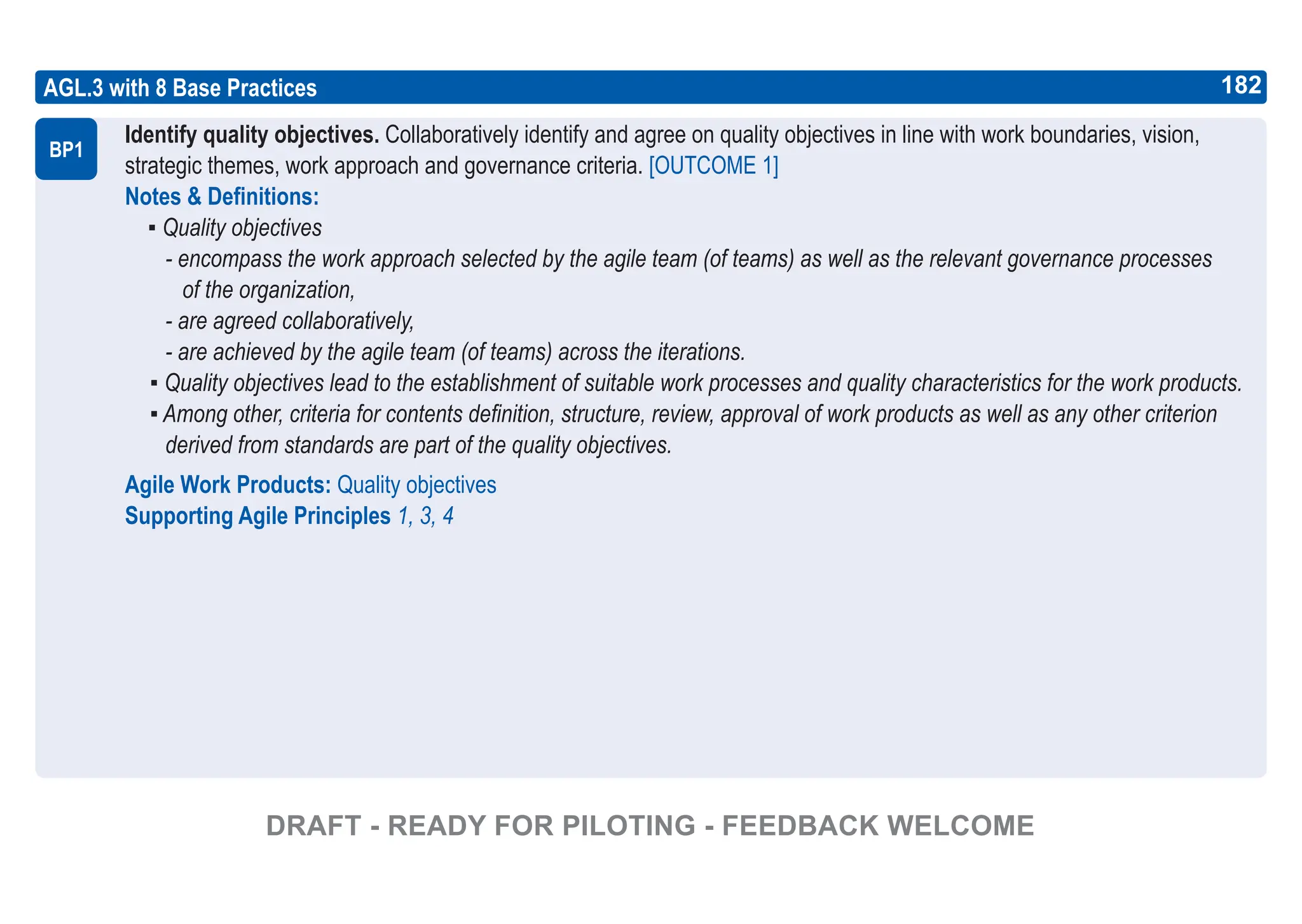 182
ASPICE GUIDE
AGL.3 with 8 Base Practices
Identify quality objectives. Collaboratively identify and agree on quality objectives in line with work boundaries, vision,
strategic themes, work approach and governance criteria. [OUTCOME 1]
Notes & Definitions:
▪ Quality objectives
- encompass the work approach selected by the agile team (of teams) as well as the relevant governance processes
of the organization,
- are agreed collaboratively,
- are achieved by the agile team (of teams) across the iterations.
▪ Quality objectives lead to the establishment of suitable work processes and quality characteristics for the work products.
▪ Among other, criteria for contents definition, structure, review, approval of work products as well as any other criterion
derived from standards are part of the quality objectives.
Agile Work Products: Quality objectives
Supporting Agile Principles 1, 3, 4
BP1
182
DRAFT - READY FOR PILOTING - FEEDBACK WELCOME
 