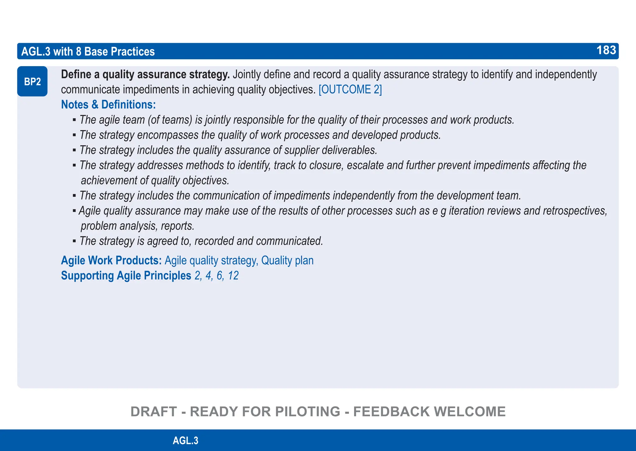 183
ASPICE GUIDE
AGL.3 with 8 Base Practices
Define a quality assurance strategy. Jointly define and record a quality assurance strategy to identify and independently
communicate impediments in achieving quality objectives. [OUTCOME 2]
Notes & Definitions:
▪ The agile team (of teams) is jointly responsible for the quality of their processes and work products.
▪ The strategy encompasses the quality of work processes and developed products.
▪ The strategy includes the quality assurance of supplier deliverables.
▪ The strategy addresses methods to identify, track to closure, escalate and further prevent impediments affecting the
achievement of quality objectives.
▪ The strategy includes the communication of impediments independently from the development team.
▪ Agile quality assurance may make use of the results of other processes such as e g iteration reviews and retrospectives,
problem analysis, reports.
▪ The strategy is agreed to, recorded and communicated.
Agile Work Products: Agile quality strategy, Quality plan
Supporting Agile Principles 2, 4, 6, 12
BP2
183
AGL.3
DRAFT - READY FOR PILOTING - FEEDBACK WELCOME
 