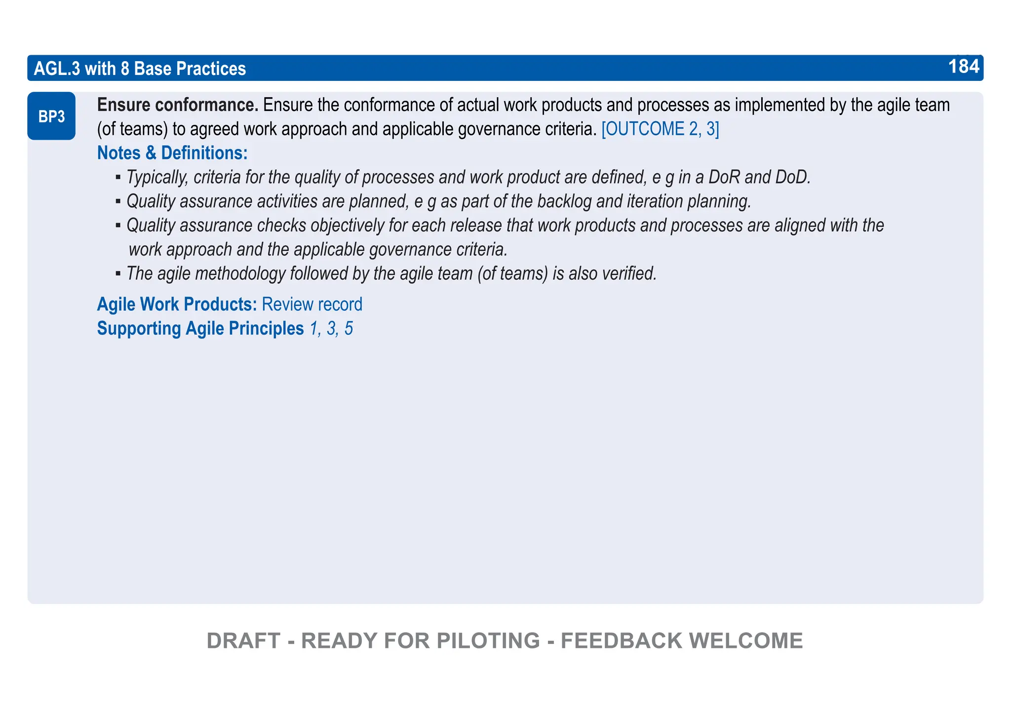 184
ASPICE GUIDE
AGL.3 with 8 Base Practices
Ensure conformance. Ensure the conformance of actual work products and processes as implemented by the agile team
(of teams) to agreed work approach and applicable governance criteria. [OUTCOME 2, 3]
Notes & Definitions:
▪ Typically, criteria for the quality of processes and work product are defined, e g in a DoR and DoD.
▪ Quality assurance activities are planned, e g as part of the backlog and iteration planning.
▪ Quality assurance checks objectively for each release that work products and processes are aligned with the
work approach and the applicable governance criteria.
▪ The agile methodology followed by the agile team (of teams) is also verified.
Agile Work Products: Review record
Supporting Agile Principles 1, 3, 5
BP3
184
DRAFT - READY FOR PILOTING - FEEDBACK WELCOME
 