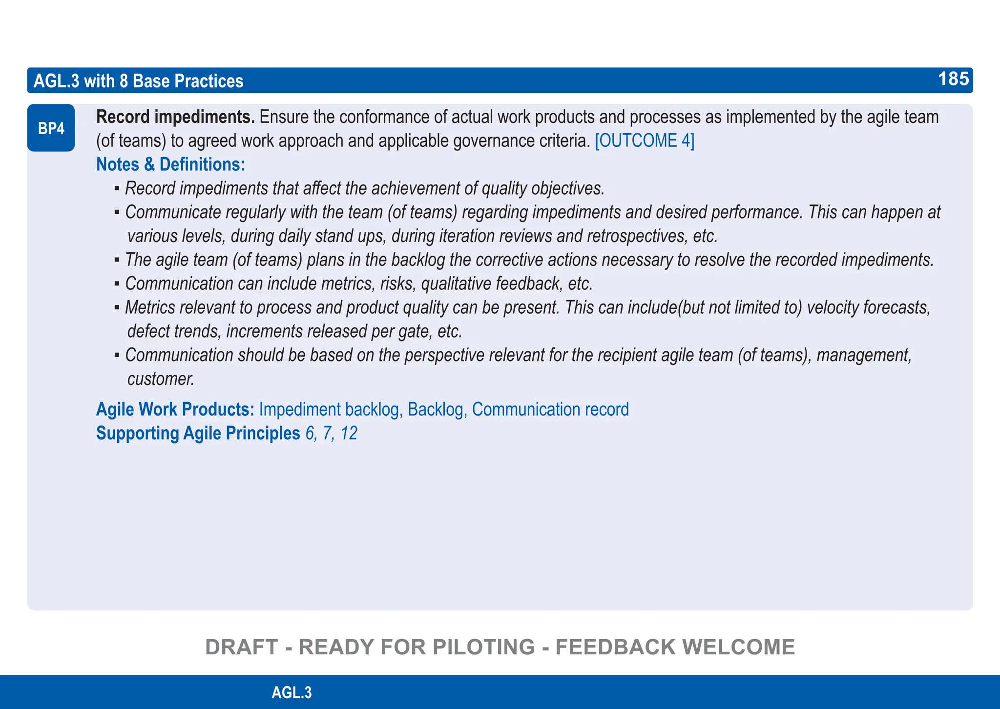 185
ASPICE GUIDE
AGL.3 with 8 Base Practices
Record impediments. Ensure the conformance of actual work products and processes as implemented by the agile team
(of teams) to agreed work approach and applicable governance criteria. [OUTCOME 4]
Notes & Definitions:
▪ Record impediments that affect the achievement of quality objectives.
▪ Communicate regularly with the team (of teams) regarding impediments and desired performance. This can happen at
various levels, during daily stand ups, during iteration reviews and retrospectives, etc.
▪ The agile team (of teams) plans in the backlog the corrective actions necessary to resolve the recorded impediments.
▪ Communication can include metrics, risks, qualitative feedback, etc.
▪ Metrics relevant to process and product quality can be present. This can include(but not limited to) velocity forecasts,
defect trends, increments released per gate, etc.
▪ Communication should be based on the perspective relevant for the recipient agile team (of teams), management,
customer.
Agile Work Products: Impediment backlog, Backlog, Communication record
Supporting Agile Principles 6, 7, 12
BP4
185
AGL.3
DRAFT - READY FOR PILOTING - FEEDBACK WELCOME
 