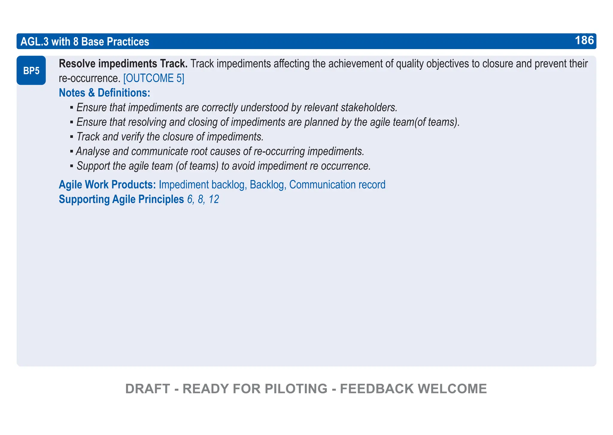 186
ASPICE GUIDE
AGL.3 with 8 Base Practices
Resolve impediments Track. Track impediments affecting the achievement of quality objectives to closure and prevent their
re-occurrence. [OUTCOME 5]
Notes & Definitions:
▪ Ensure that impediments are correctly understood by relevant stakeholders.
▪ Ensure that resolving and closing of impediments are planned by the agile team(of teams).
▪ Track and verify the closure of impediments.
▪ Analyse and communicate root causes of re-occurring impediments.
▪ Support the agile team (of teams) to avoid impediment re occurrence.
Agile Work Products: Impediment backlog, Backlog, Communication record
Supporting Agile Principles 6, 8, 12
BP5
186
DRAFT - READY FOR PILOTING - FEEDBACK WELCOME
 