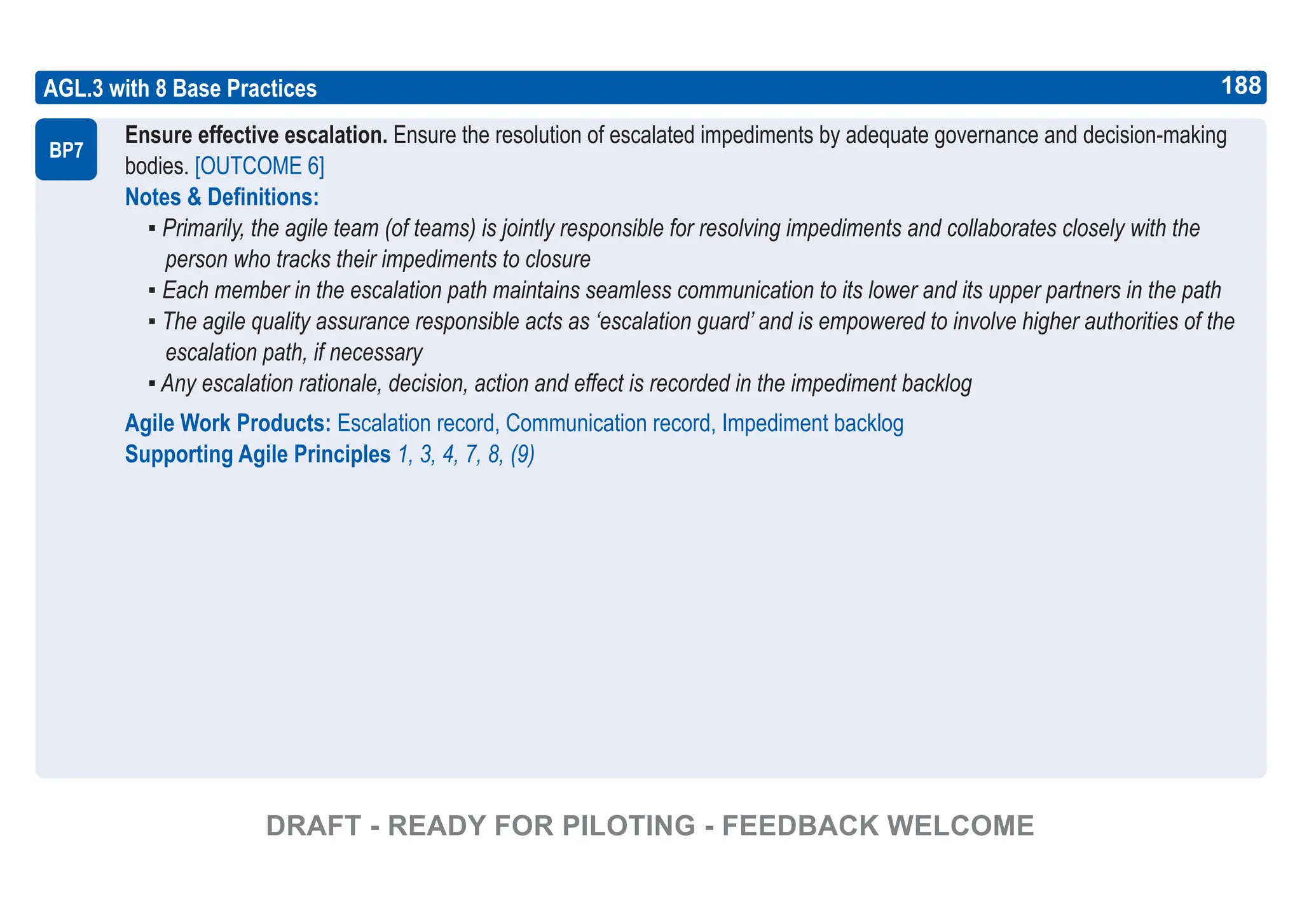 188
ASPICE GUIDE
AGL.3 with 8 Base Practices
Ensure effective escalation. Ensure the resolution of escalated impediments by adequate governance and decision-making
bodies. [OUTCOME 6]
Notes & Definitions:
▪ Primarily, the agile team (of teams) is jointly responsible for resolving impediments and collaborates closely with the
person who tracks their impediments to closure
▪ Each member in the escalation path maintains seamless communication to its lower and its upper partners in the path
▪ The agile quality assurance responsible acts as ‘escalation guard’ and is empowered to involve higher authorities of the
escalation path, if necessary
▪ Any escalation rationale, decision, action and effect is recorded in the impediment backlog
Agile Work Products: Escalation record, Communication record, Impediment backlog
Supporting Agile Principles 1, 3, 4, 7, 8, (9)
BP7
188
DRAFT - READY FOR PILOTING - FEEDBACK WELCOME
 