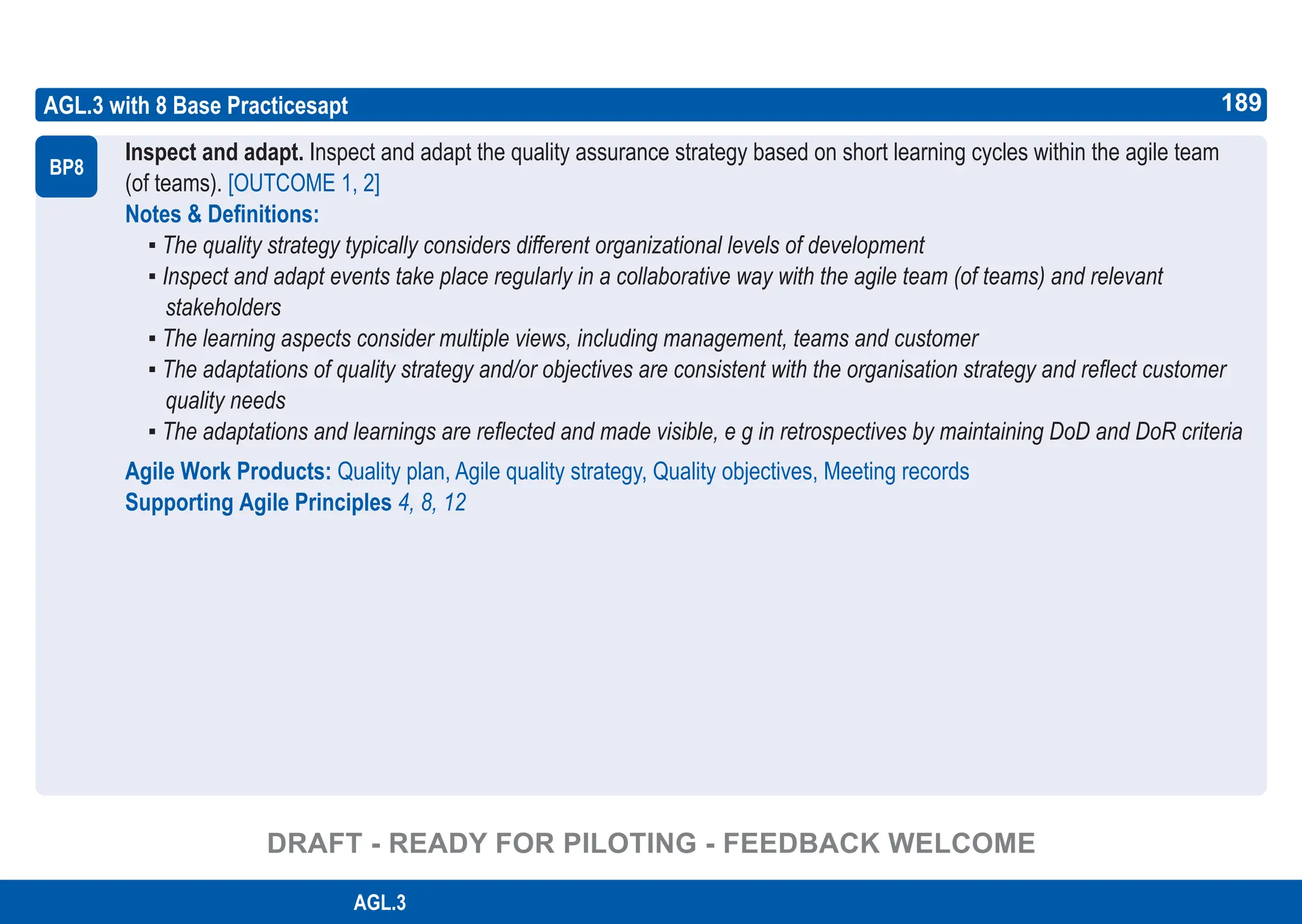 189
ASPICE GUIDE
AGL.3 with 8 Base Practicesapt
Inspect and adapt. Inspect and adapt the quality assurance strategy based on short learning cycles within the agile team
(of teams). [OUTCOME 1, 2]
Notes & Definitions:
▪ The quality strategy typically considers different organizational levels of development
▪ Inspect and adapt events take place regularly in a collaborative way with the agile team (of teams) and relevant
stakeholders
▪ The learning aspects consider multiple views, including management, teams and customer
▪ The adaptations of quality strategy and/or objectives are consistent with the organisation strategy and reflect customer
quality needs
▪ The adaptations and learnings are reflected and made visible, e g in retrospectives by maintaining DoD and DoR criteria
Agile Work Products: Quality plan, Agile quality strategy, Quality objectives, Meeting records
Supporting Agile Principles 4, 8, 12
BP8
189
AGL.3
DRAFT - READY FOR PILOTING - FEEDBACK WELCOME
 