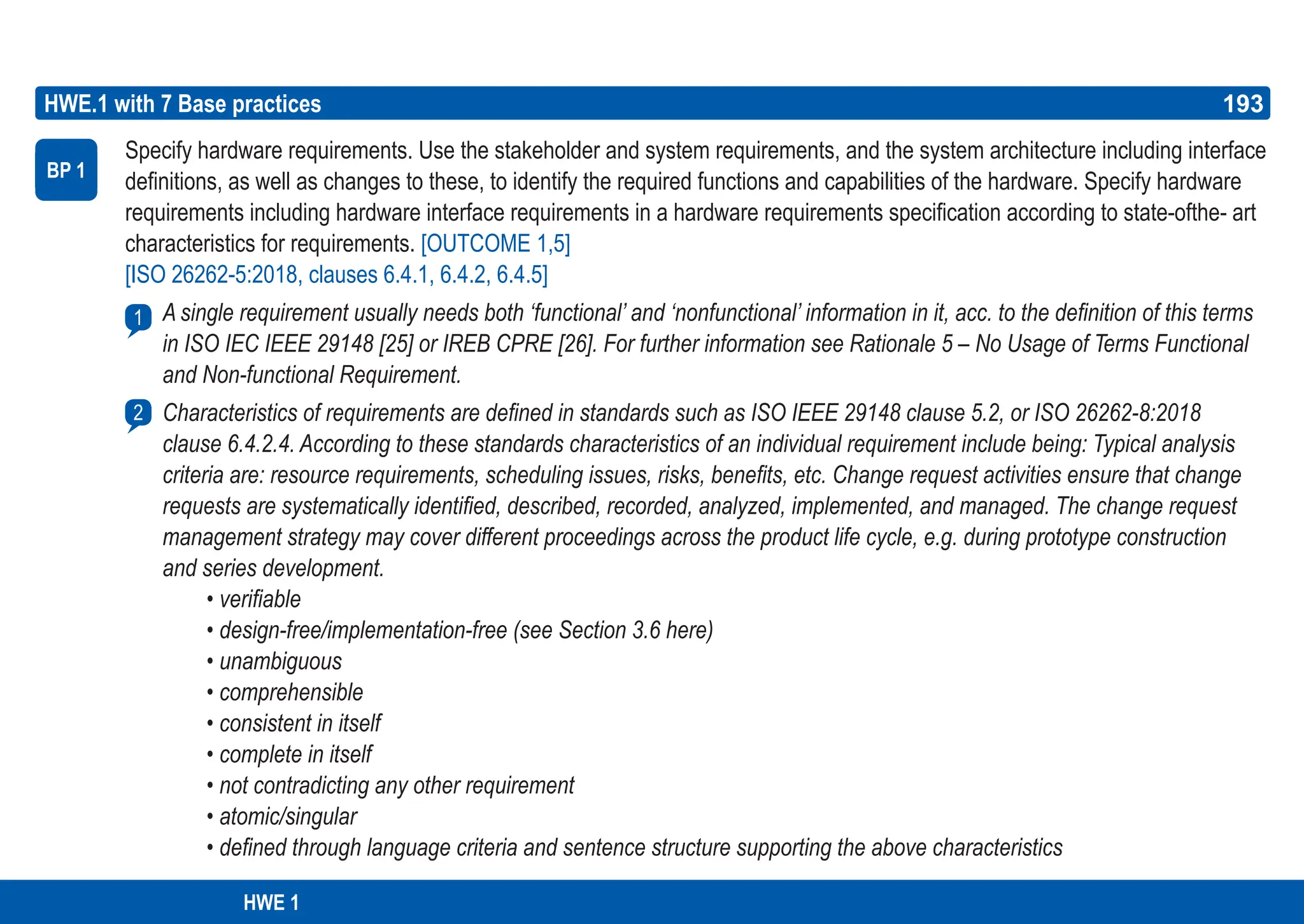 193
ASPICE GUIDE
HWE.1 with 7 Base practices
Specify hardware requirements. Use the stakeholder and system requirements, and the system architecture including interface
definitions, as well as changes to these, to identify the required functions and capabilities of the hardware. Specify hardware
requirements including hardware interface requirements in a hardware requirements specification according to state-ofthe- art
characteristics for requirements. [OUTCOME 1,5]
[ISO 26262-5:2018, clauses 6.4.1, 6.4.2, 6.4.5]
A single requirement usually needs both ‘functional’ and ‘nonfunctional’ information in it, acc. to the definition of this terms
in ISO IEC IEEE 29148 [25] or IREB CPRE [26]. For further information see Rationale 5 – No Usage of Terms Functional
and Non-functional Requirement.
Characteristics of requirements are defined in standards such as ISO IEEE 29148 clause 5.2, or ISO 26262-8:2018
clause 6.4.2.4. According to these standards characteristics of an individual requirement include being: Typical analysis
criteria are: resource requirements, scheduling issues, risks, benefits, etc. Change request activities ensure that change
requests are systematically identified, described, recorded, analyzed, implemented, and managed. The change request
management strategy may cover different proceedings across the product life cycle, e.g. during prototype construction
and series development.
• verifiable
• design-free/implementation-free (see Section 3.6 here)
• unambiguous
• comprehensible
• consistent in itself
• complete in itself
• not contradicting any other requirement
• atomic/singular
• defined through language criteria and sentence structure supporting the above characteristics
BP 1
2
193
HWE 1
1
 