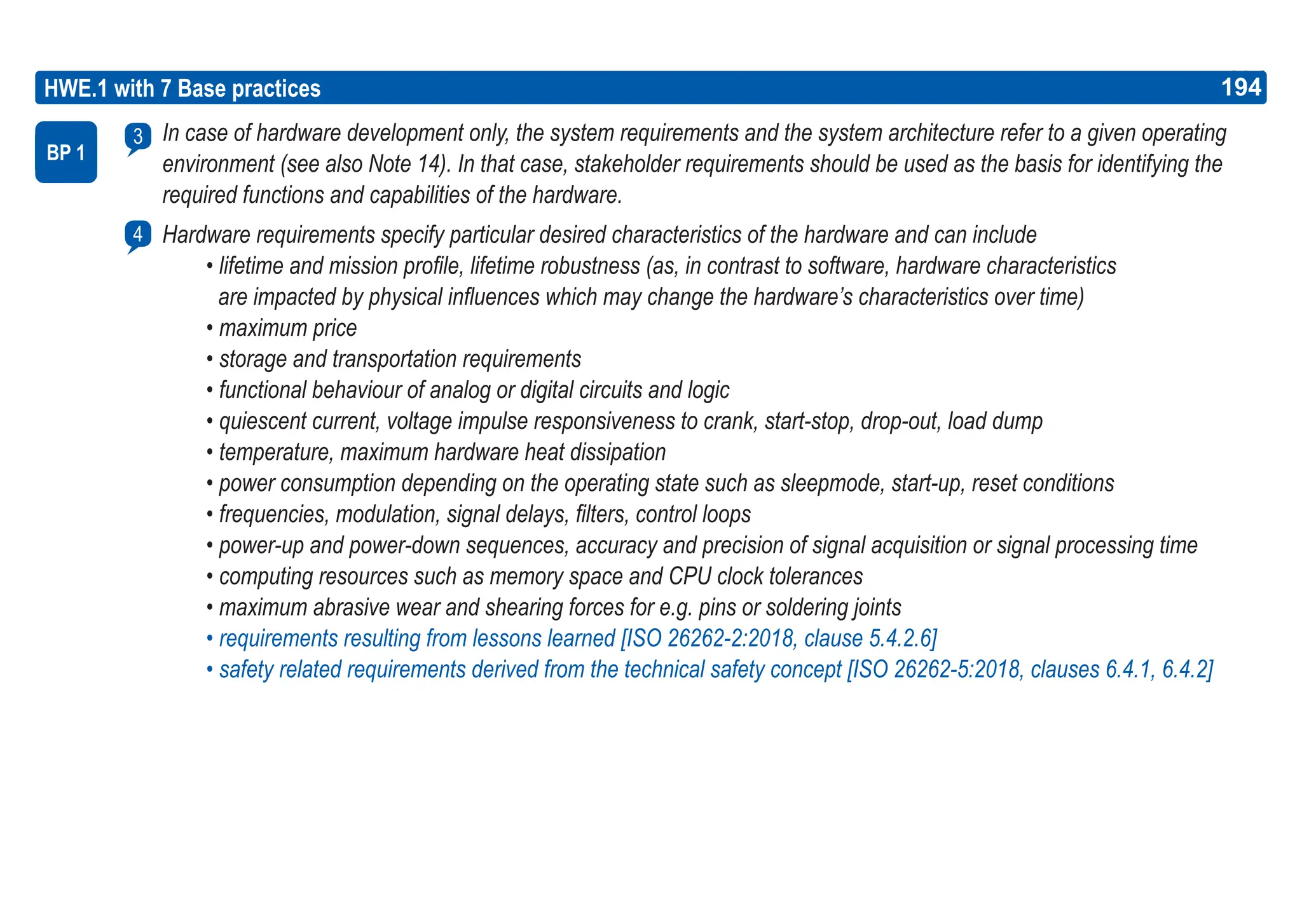 194
ASPICE GUIDE
HWE.1 with 7 Base practices
In case of hardware development only, the system requirements and the system architecture refer to a given operating
environment (see also Note 14). In that case, stakeholder requirements should be used as the basis for identifying the
required functions and capabilities of the hardware.
Hardware requirements specify particular desired characteristics of the hardware and can include
• lifetime and mission profile, lifetime robustness (as, in contrast to software, hardware characteristics
are impacted by physical influences which may change the hardware’s characteristics over time)
• maximum price
• storage and transportation requirements
• functional behaviour of analog or digital circuits and logic
• quiescent current, voltage impulse responsiveness to crank, start-stop, drop-out, load dump
• temperature, maximum hardware heat dissipation
• power consumption depending on the operating state such as sleepmode, start-up, reset conditions
• frequencies, modulation, signal delays, filters, control loops
• power-up and power-down sequences, accuracy and precision of signal acquisition or signal processing time
• computing resources such as memory space and CPU clock tolerances
• maximum abrasive wear and shearing forces for e.g. pins or soldering joints
• requirements resulting from lessons learned [ISO 26262-2:2018, clause 5.4.2.6]
• safety related requirements derived from the technical safety concept [ISO 26262-5:2018, clauses 6.4.1, 6.4.2]
BP 1
3
4
194
 