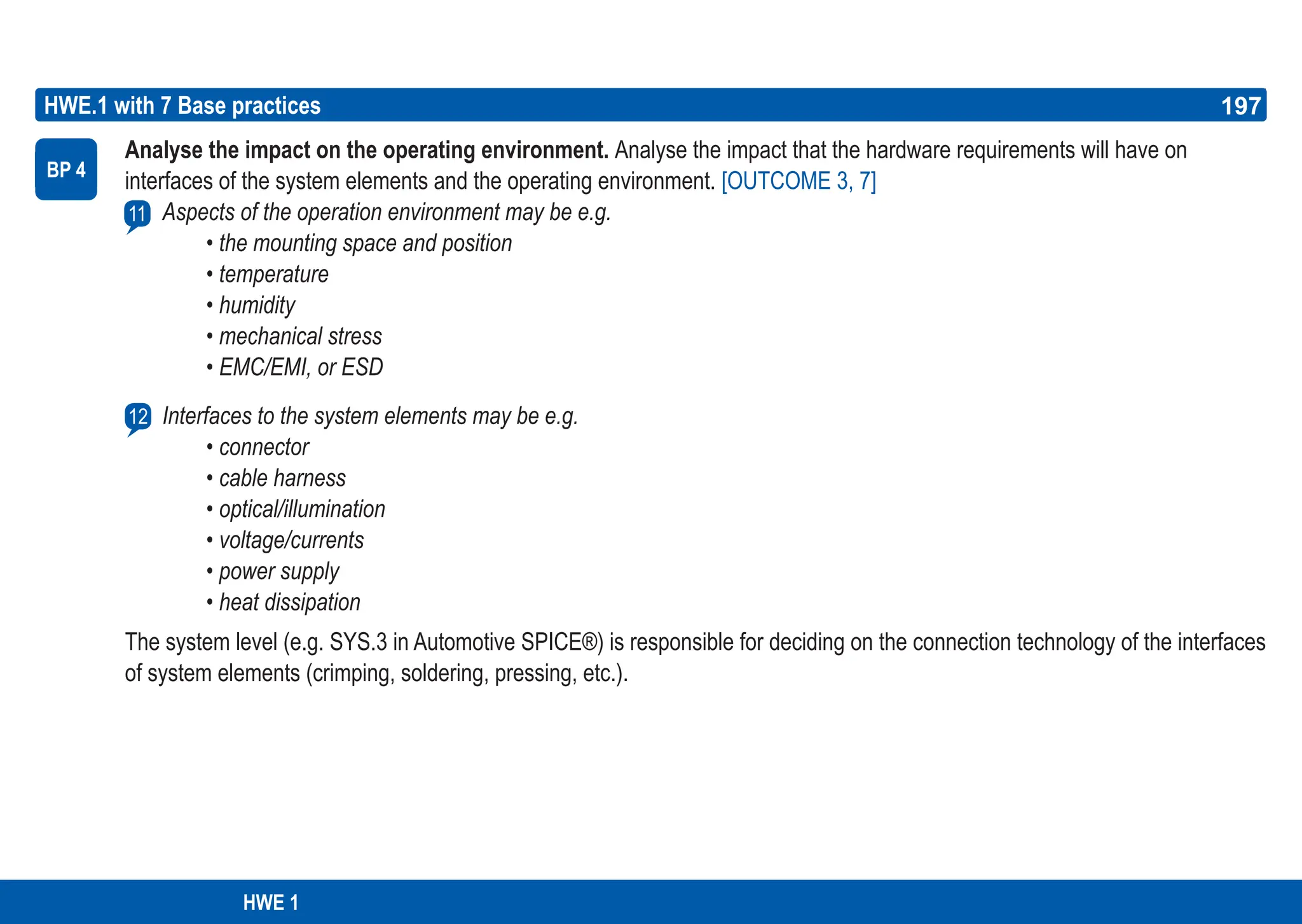 197
ASPICE GUIDE
HWE.1 with 7 Base practices
Analyse the impact on the operating environment. Analyse the impact that the hardware requirements will have on
interfaces of the system elements and the operating environment. [OUTCOME 3, 7]
Aspects of the operation environment may be e.g.
• the mounting space and position
• temperature
• humidity
• mechanical stress
• EMC/EMI, or ESD
Interfaces to the system elements may be e.g.
• connector
• cable harness
• optical/illumination
• voltage/currents
• power supply
• heat dissipation
The system level (e.g. SYS.3 in Automotive SPICE®) is responsible for deciding on the connection technology of the interfaces
of system elements (crimping, soldering, pressing, etc.).
BP 4
12
197
HWE 1
11
 