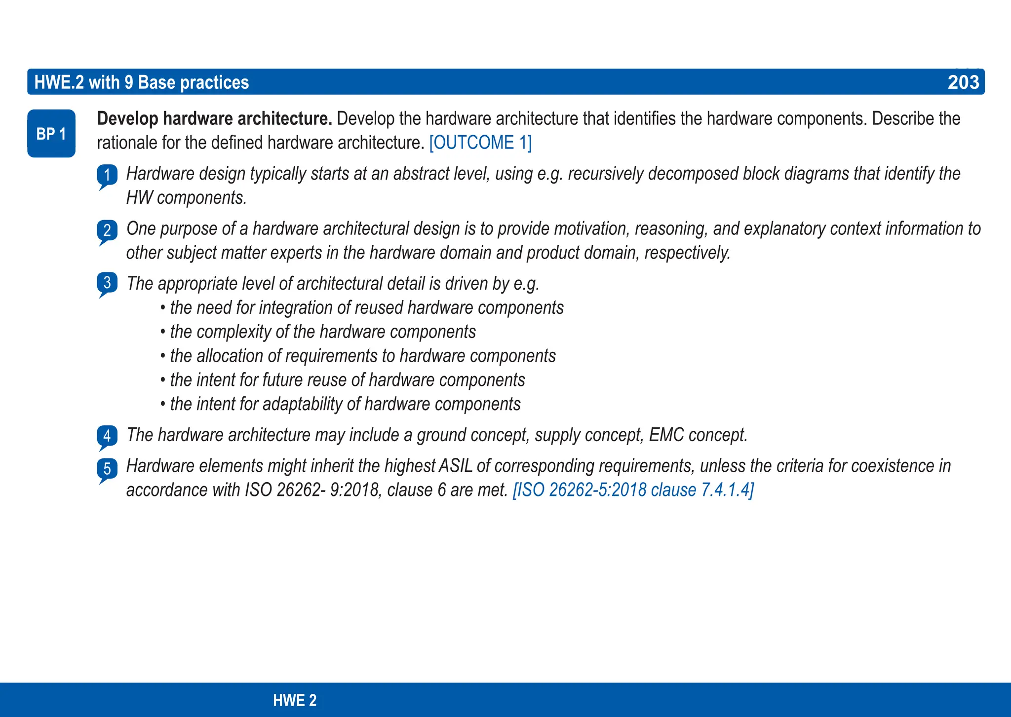 203
ASPICE GUIDE
Develop hardware architecture. Develop the hardware architecture that identifies the hardware components. Describe the
rationale for the defined hardware architecture. [OUTCOME 1]
Hardware design typically starts at an abstract level, using e.g. recursively decomposed block diagrams that identify the
HW components.
One purpose of a hardware architectural design is to provide motivation, reasoning, and explanatory context information to
other subject matter experts in the hardware domain and product domain, respectively.
The appropriate level of architectural detail is driven by e.g.
• the need for integration of reused hardware components
• the complexity of the hardware components
• the allocation of requirements to hardware components
• the intent for future reuse of hardware components
• the intent for adaptability of hardware components
The hardware architecture may include a ground concept, supply concept, EMC concept.
Hardware elements might inherit the highest ASIL of corresponding requirements, unless the criteria for coexistence in
accordance with ISO 26262- 9:2018, clause 6 are met. [ISO 26262-5:2018 clause 7.4.1.4]
HWE.2 with 9 Base practices
BP 1
1
203
2
3
4
5
HWE 2
 