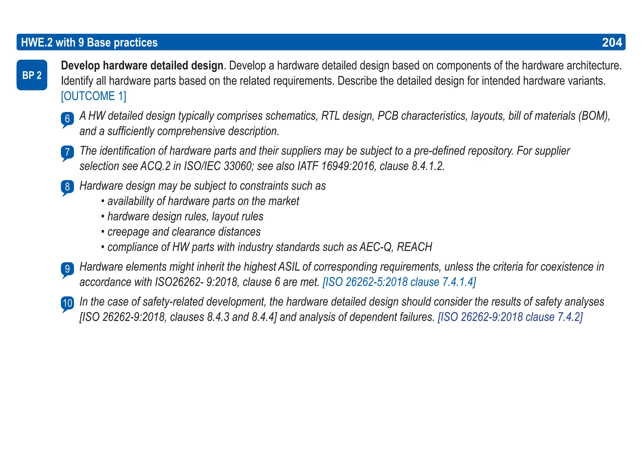 204
ASPICE GUIDE
Develop hardware detailed design. Develop a hardware detailed design based on components of the hardware architecture.
Identify all hardware parts based on the related requirements. Describe the detailed design for intended hardware variants.
[OUTCOME 1]
A HW detailed design typically comprises schematics, RTL design, PCB characteristics, layouts, bill of materials (BOM),
and a sufficiently comprehensive description.
The identification of hardware parts and their suppliers may be subject to a pre-defined repository. For supplier
selection see ACQ.2 in ISO/IEC 33060; see also IATF 16949:2016, clause 8.4.1.2.
Hardware design may be subject to constraints such as
• availability of hardware parts on the market
• hardware design rules, layout rules
• creepage and clearance distances
• compliance of HW parts with industry standards such as AEC-Q, REACH
Hardware elements might inherit the highest ASIL of corresponding requirements, unless the criteria for coexistence in
accordance with ISO26262- 9:2018, clause 6 are met. [ISO 26262-5:2018 clause 7.4.1.4]
In the case of safety-related development, the hardware detailed design should consider the results of safety analyses
[ISO 26262-9:2018, clauses 8.4.3 and 8.4.4] and analysis of dependent failures. [ISO 26262-9:2018 clause 7.4.2]
HWE.2 with 9 Base practices
BP 2
6
204
7
8
9
10
 