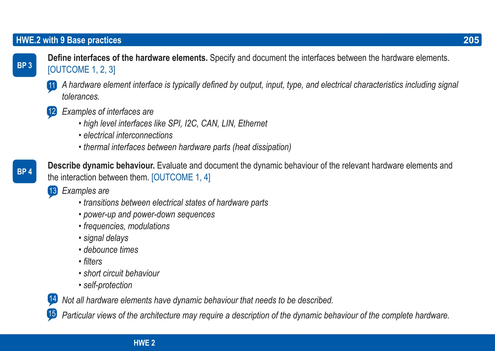 205
ASPICE GUIDE
Define interfaces of the hardware elements. Specify and document the interfaces between the hardware elements.
[OUTCOME 1, 2, 3]
A hardware element interface is typically defined by output, input, type, and electrical characteristics including signal
tolerances.
Examples of interfaces are
• high level interfaces like SPI, I2C, CAN, LIN, Ethernet
• electrical interconnections
• thermal interfaces between hardware parts (heat dissipation)
Describe dynamic behaviour. Evaluate and document the dynamic behaviour of the relevant hardware elements and
the interaction between them. [OUTCOME 1, 4]
Examples are
• transitions between electrical states of hardware parts
• power-up and power-down sequences
• frequencies, modulations
• signal delays
• debounce times
• filters
• short circuit behaviour
• self-protection
Not all hardware elements have dynamic behaviour that needs to be described.
Particular views of the architecture may require a description of the dynamic behaviour of the complete hardware.
HWE.2 with 9 Base practices
BP 3
11
205
12
BP 4
13
14
15
HWE 2
 
