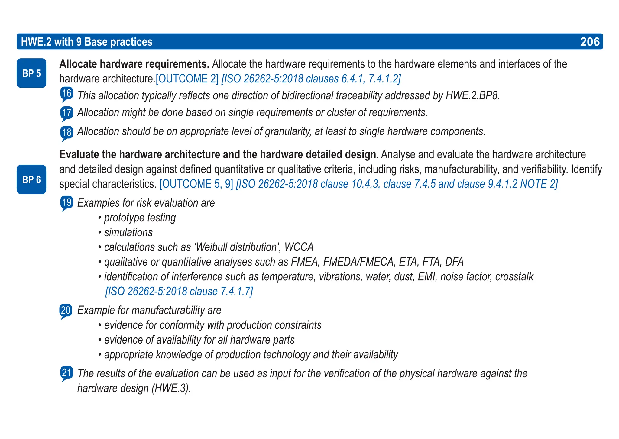 206
ASPICE GUIDE
Allocate hardware requirements. Allocate the hardware requirements to the hardware elements and interfaces of the
hardware architecture.[OUTCOME 2] [ISO 26262-5:2018 clauses 6.4.1, 7.4.1.2]
This allocation typically reflects one direction of bidirectional traceability addressed by HWE.2.BP8.
Allocation might be done based on single requirements or cluster of requirements.
Allocation should be on appropriate level of granularity, at least to single hardware components.
Evaluate the hardware architecture and the hardware detailed design. Analyse and evaluate the hardware architecture
and detailed design against defined quantitative or qualitative criteria, including risks, manufacturability, and verifiability. Identify
special characteristics. [OUTCOME 5, 9] [ISO 26262-5:2018 clause 10.4.3, clause 7.4.5 and clause 9.4.1.2 NOTE 2]
Examples for risk evaluation are
• prototype testing
• simulations
• calculations such as ‘Weibull distribution’, WCCA
• qualitative or quantitative analyses such as FMEA, FMEDA/FMECA, ETA, FTA, DFA
• identification of interference such as temperature, vibrations, water, dust, EMI, noise factor, crosstalk
[ISO 26262-5:2018 clause 7.4.1.7]
Example for manufacturability are
• evidence for conformity with production constraints
• evidence of availability for all hardware parts
• appropriate knowledge of production technology and their availability
The results of the evaluation can be used as input for the verification of the physical hardware against the
hardware design (HWE.3).
HWE.2 with 9 Base practices
BP 5
16
206
17
BP 6
19
20
18
21
 