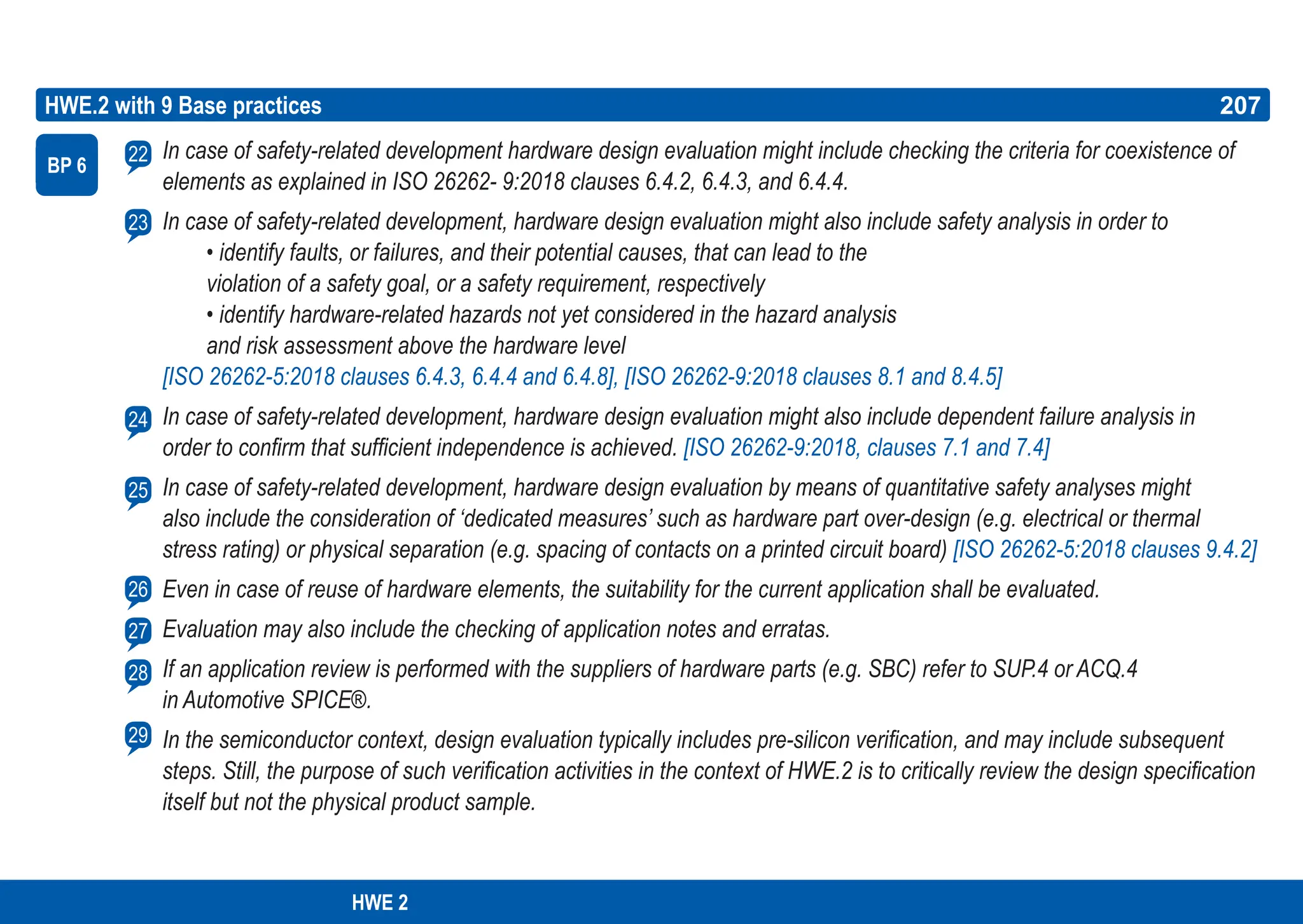 207
ASPICE GUIDE
HWE.2 with 9 Base practices
BP 6
207
In case of safety-related development hardware design evaluation might include checking the criteria for coexistence of
elements as explained in ISO 26262- 9:2018 clauses 6.4.2, 6.4.3, and 6.4.4.
In case of safety-related development, hardware design evaluation might also include safety analysis in order to
• identify faults, or failures, and their potential causes, that can lead to the
violation of a safety goal, or a safety requirement, respectively
• identify hardware-related hazards not yet considered in the hazard analysis
and risk assessment above the hardware level
[ISO 26262-5:2018 clauses 6.4.3, 6.4.4 and 6.4.8], [ISO 26262-9:2018 clauses 8.1 and 8.4.5]
In case of safety-related development, hardware design evaluation might also include dependent failure analysis in
order to confirm that sufficient independence is achieved. [ISO 26262-9:2018, clauses 7.1 and 7.4]
In case of safety-related development, hardware design evaluation by means of quantitative safety analyses might
also include the consideration of ‘dedicated measures’ such as hardware part over-design (e.g. electrical or thermal
stress rating) or physical separation (e.g. spacing of contacts on a printed circuit board) [ISO 26262-5:2018 clauses 9.4.2]
Even in case of reuse of hardware elements, the suitability for the current application shall be evaluated.
Evaluation may also include the checking of application notes and erratas.
If an application review is performed with the suppliers of hardware parts (e.g. SBC) refer to SUP.4 or ACQ.4
in Automotive SPICE®.
In the semiconductor context, design evaluation typically includes pre-silicon verification, and may include subsequent
steps. Still, the purpose of such verification activities in the context of HWE.2 is to critically review the design specification
itself but not the physical product sample.
22
23
24
25
26
27
28
29
HWE 2
 