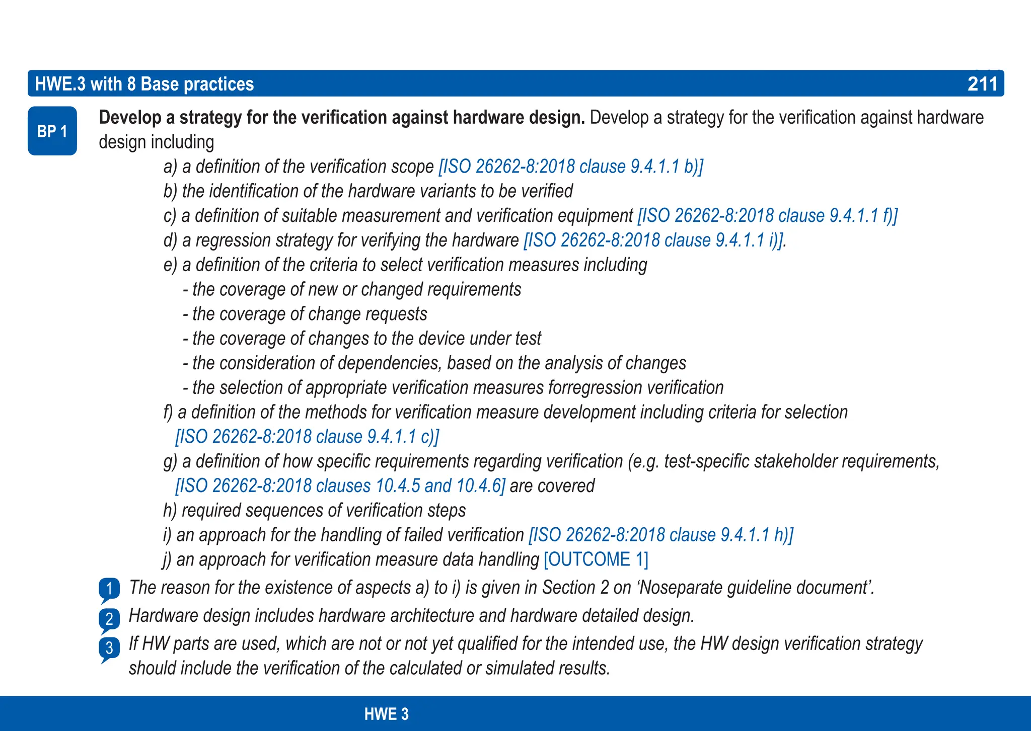 211
ASPICE GUIDE
Develop a strategy for the verification against hardware design. Develop a strategy for the verification against hardware
design including
a) a definition of the verification scope [ISO 26262-8:2018 clause 9.4.1.1 b)]
b) the identification of the hardware variants to be verified
c) a definition of suitable measurement and verification equipment [ISO 26262-8:2018 clause 9.4.1.1 f)]
d) a regression strategy for verifying the hardware [ISO 26262-8:2018 clause 9.4.1.1 i)].
e) a definition of the criteria to select verification measures including
- the coverage of new or changed requirements
- the coverage of change requests
- the coverage of changes to the device under test
- the consideration of dependencies, based on the analysis of changes
- the selection of appropriate verification measures forregression verification
f) a definition of the methods for verification measure development including criteria for selection
[ISO 26262-8:2018 clause 9.4.1.1 c)]
g) a definition of how specific requirements regarding verification (e.g. test-specific stakeholder requirements,
[ISO 26262-8:2018 clauses 10.4.5 and 10.4.6] are covered
h) required sequences of verification steps
i) an approach for the handling of failed verification [ISO 26262-8:2018 clause 9.4.1.1 h)]
j) an approach for verification measure data handling [OUTCOME 1]
The reason for the existence of aspects a) to i) is given in Section 2 on ‘Noseparate guideline document’.
Hardware design includes hardware architecture and hardware detailed design.
If HW parts are used, which are not or not yet qualified for the intended use, the HW design verification strategy
should include the verification of the calculated or simulated results.
HWE.3 with 8 Base practices
BP 1
211
1
2
3
HWE 3
 