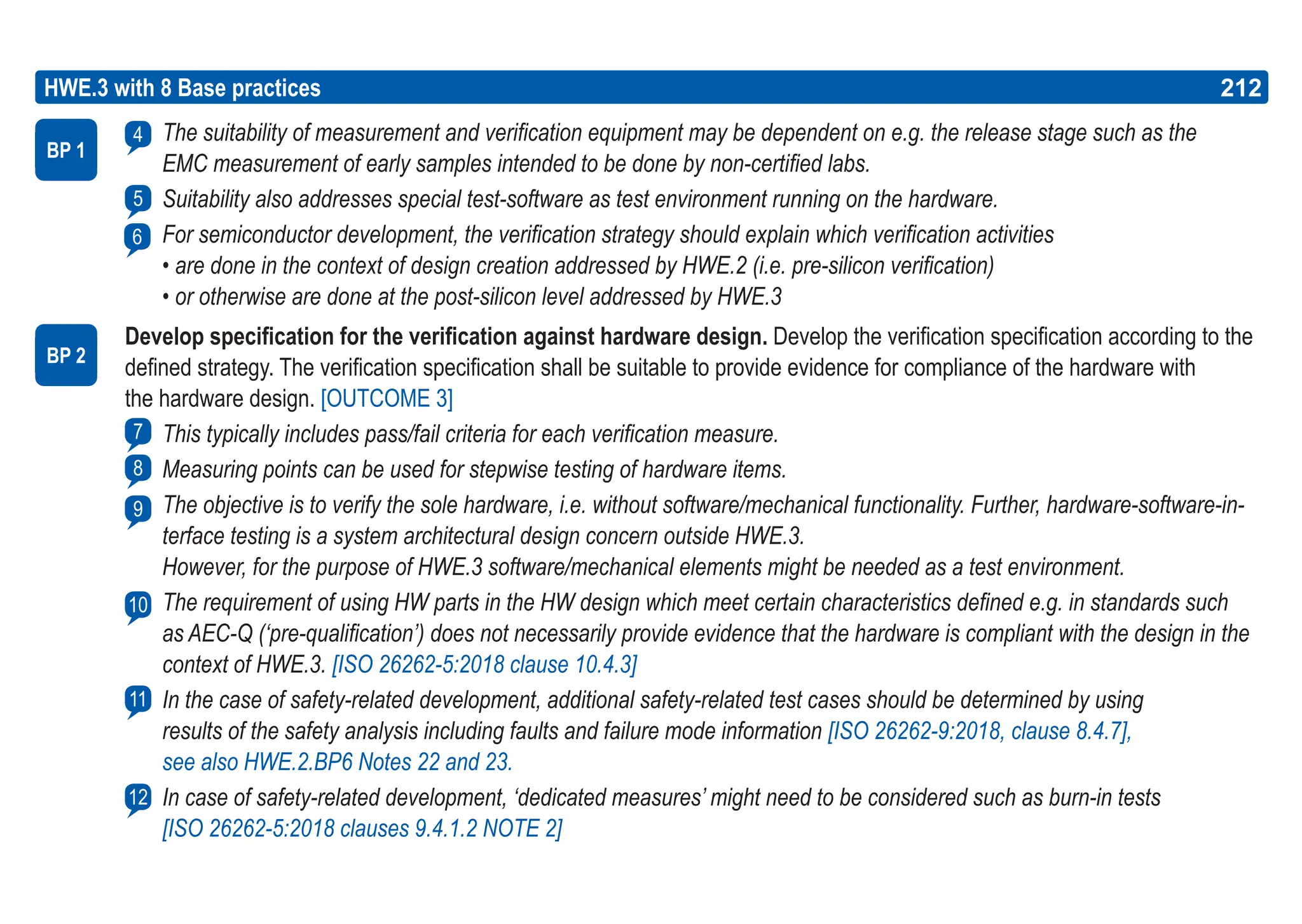 212
ASPICE GUIDE
HWE.3 with 8 Base practices 212
The suitability of measurement and verification equipment may be dependent on e.g. the release stage such as the
EMC measurement of early samples intended to be done by non-certified labs.
Suitability also addresses special test-software as test environment running on the hardware.
For semiconductor development, the verification strategy should explain which verification activities
• are done in the context of design creation addressed by HWE.2 (i.e. pre-silicon verification)
• or otherwise are done at the post-silicon level addressed by HWE.3
Develop specification for the verification against hardware design. Develop the verification specification according to the
defined strategy. The verification specification shall be suitable to provide evidence for compliance of the hardware with
the hardware design. [OUTCOME 3]
This typically includes pass/fail criteria for each verification measure.
Measuring points can be used for stepwise testing of hardware items.
The objective is to verify the sole hardware, i.e. without software/mechanical functionality. Further, hardware-software-in-
terface testing is a system architectural design concern outside HWE.3.
However, for the purpose of HWE.3 software/mechanical elements might be needed as a test environment.
The requirement of using HW parts in the HW design which meet certain characteristics defined e.g. in standards such
as AEC-Q (‘pre-qualification’) does not necessarily provide evidence that the hardware is compliant with the design in the
context of HWE.3. [ISO 26262-5:2018 clause 10.4.3]
In the case of safety-related development, additional safety-related test cases should be determined by using
results of the safety analysis including faults and failure mode information [ISO 26262-9:2018, clause 8.4.7],
see also HWE.2.BP6 Notes 22 and 23.
In case of safety-related development, ‘dedicated measures’ might need to be considered such as burn-in tests
[ISO 26262-5:2018 clauses 9.4.1.2 NOTE 2]
BP 1
4
5
BP 2
7
8
9
10
11
12
6
 