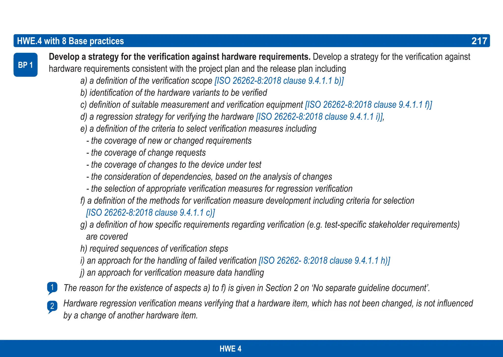217
ASPICE GUIDE
Develop a strategy for the verification against hardware requirements. Develop a strategy for the verification against
hardware requirements consistent with the project plan and the release plan including
a) a definition of the verification scope [ISO 26262-8:2018 clause 9.4.1.1 b)]
b) identification of the hardware variants to be verified
c) definition of suitable measurement and verification equipment [ISO 26262-8:2018 clause 9.4.1.1 f)]
d) a regression strategy for verifying the hardware [ISO 26262-8:2018 clause 9.4.1.1 i)],
e) a definition of the criteria to select verification measures including
- the coverage of new or changed requirements
- the coverage of change requests
- the coverage of changes to the device under test
- the consideration of dependencies, based on the analysis of changes
- the selection of appropriate verification measures for regression verification
f) a definition of the methods for verification measure development including criteria for selection
[ISO 26262-8:2018 clause 9.4.1.1 c)]
g) a definition of how specific requirements regarding verification (e.g. test-specific stakeholder requirements)
are covered
h) required sequences of verification steps
i) an approach for the handling of failed verification [ISO 26262- 8:2018 clause 9.4.1.1 h)]
j) an approach for verification measure data handling
The reason for the existence of aspects a) to f) is given in Section 2 on ‘No separate guideline document’.
Hardware regression verification means verifying that a hardware item, which has not been changed, is not influenced
by a change of another hardware item.
HWE.4 with 8 Base practices
BP 1
217
1
2
HWE 4
 