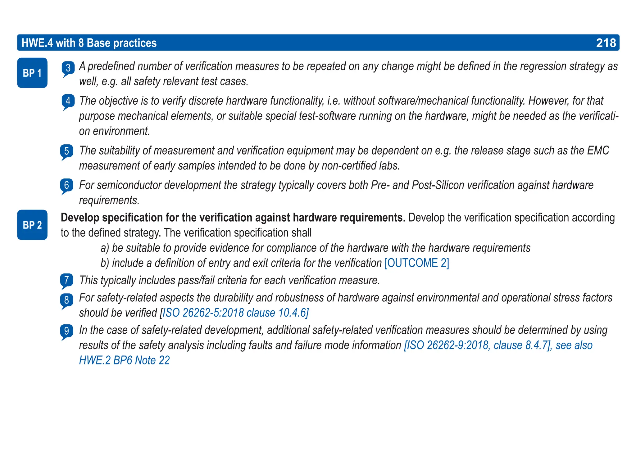 218
ASPICE GUIDE
A predefined number of verification measures to be repeated on any change might be defined in the regression strategy as
well, e.g. all safety relevant test cases.
The objective is to verify discrete hardware functionality, i.e. without software/mechanical functionality. However, for that
purpose mechanical elements, or suitable special test-software running on the hardware, might be needed as the verificati-
on environment.
The suitability of measurement and verification equipment may be dependent on e.g. the release stage such as the EMC
measurement of early samples intended to be done by non-certified labs.
For semiconductor development the strategy typically covers both Pre- and Post-Silicon verification against hardware
requirements.
Develop specification for the verification against hardware requirements. Develop the verification specification according
to the defined strategy. The verification specification shall
a) be suitable to provide evidence for compliance of the hardware with the hardware requirements
b) include a definition of entry and exit criteria for the verification [OUTCOME 2]
This typically includes pass/fail criteria for each verification measure.
For safety-related aspects the durability and robustness of hardware against environmental and operational stress factors
should be verified [ISO 26262-5:2018 clause 10.4.6]
In the case of safety-related development, additional safety-related verification measures should be determined by using
results of the safety analysis including faults and failure mode information [ISO 26262-9:2018, clause 8.4.7], see also
HWE.2 BP6 Note 22
HWE.4 with 8 Base practices 218
5
BP 1
BP 2
8
7
9
4
3
6
 