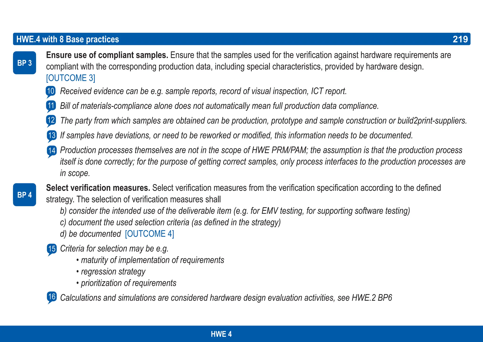 219
ASPICE GUIDE
BP 3
HWE.4 with 8 Base practices 219
10
12
11
13
Ensure use of compliant samples. Ensure that the samples used for the verification against hardware requirements are
compliant with the corresponding production data, including special characteristics, provided by hardware design.
[OUTCOME 3]
Received evidence can be e.g. sample reports, record of visual inspection, ICT report.
Bill of materials-compliance alone does not automatically mean full production data compliance.
The party from which samples are obtained can be production, prototype and sample construction or build2print-suppliers.
If samples have deviations, or need to be reworked or modified, this information needs to be documented.
Production processes themselves are not in the scope of HWE PRM/PAM; the assumption is that the production process
itself is done correctly; for the purpose of getting correct samples, only process interfaces to the production processes are
in scope.
Select verification measures. Select verification measures from the verification specification according to the defined
strategy. The selection of verification measures shall
b) consider the intended use of the deliverable item (e.g. for EMV testing, for supporting software testing)
c) document the used selection criteria (as defined in the strategy)
d) be documented [OUTCOME 4]
Criteria for selection may be e.g.
• maturity of implementation of requirements
• regression strategy
• prioritization of requirements
Calculations and simulations are considered hardware design evaluation activities, see HWE.2 BP6
BP 4
14
15
HWE 4
16
 