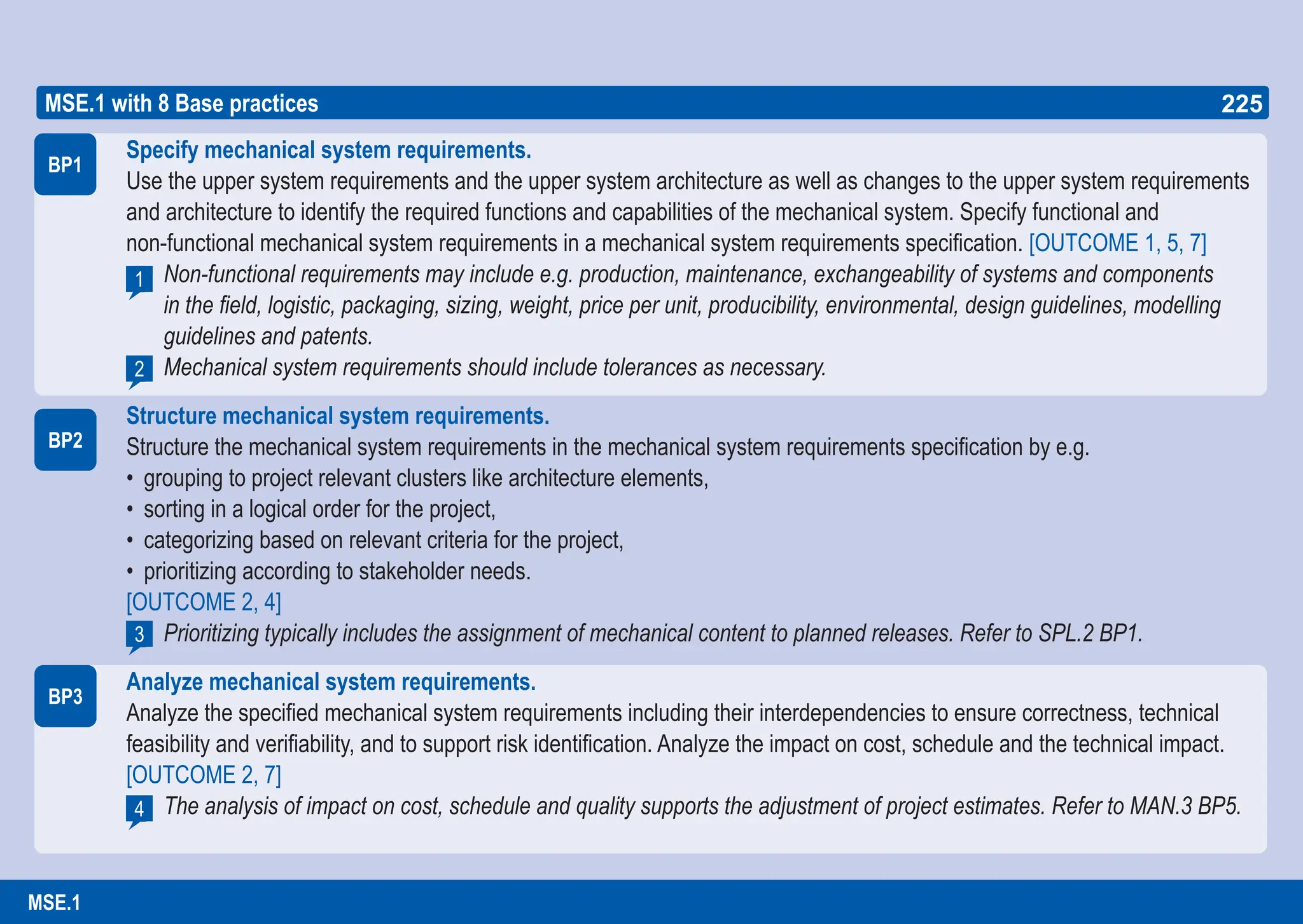 225
ASPICE GUIDE
Specify mechanical system requirements.
Use the upper system requirements and the upper system architecture as well as changes to the upper system requirements
and architecture to identify the required functions and capabilities of the mechanical system. Specify functional and
non-functional mechanical system requirements in a mechanical system requirements specification. [OUTCOME 1, 5, 7]
Non-functional requirements may include e.g. production, maintenance, exchangeability of systems and components
in the field, logistic, packaging, sizing, weight, price per unit, producibility, environmental, design guidelines, modelling
guidelines and patents.
Mechanical system requirements should include tolerances as necessary.
Structure mechanical system requirements.
Structure the mechanical system requirements in the mechanical system requirements specification by e.g.
• grouping to project relevant clusters like architecture elements,
• sorting in a logical order for the project,
• categorizing based on relevant criteria for the project,
• prioritizing according to stakeholder needs.
[OUTCOME 2, 4]
Prioritizing typically includes the assignment of mechanical content to planned releases. Refer to SPL.2 BP1.
Analyze mechanical system requirements.
Analyze the specified mechanical system requirements including their interdependencies to ensure correctness, technical
feasibility and verifiability, and to support risk identification. Analyze the impact on cost, schedule and the technical impact.
[OUTCOME 2, 7]
The analysis of impact on cost, schedule and quality supports the adjustment of project estimates. Refer to MAN.3 BP5.
BP1
1
BP2
MSE.1 with 8 Base practices
BP3
2
3
4
225
MSE.1
 