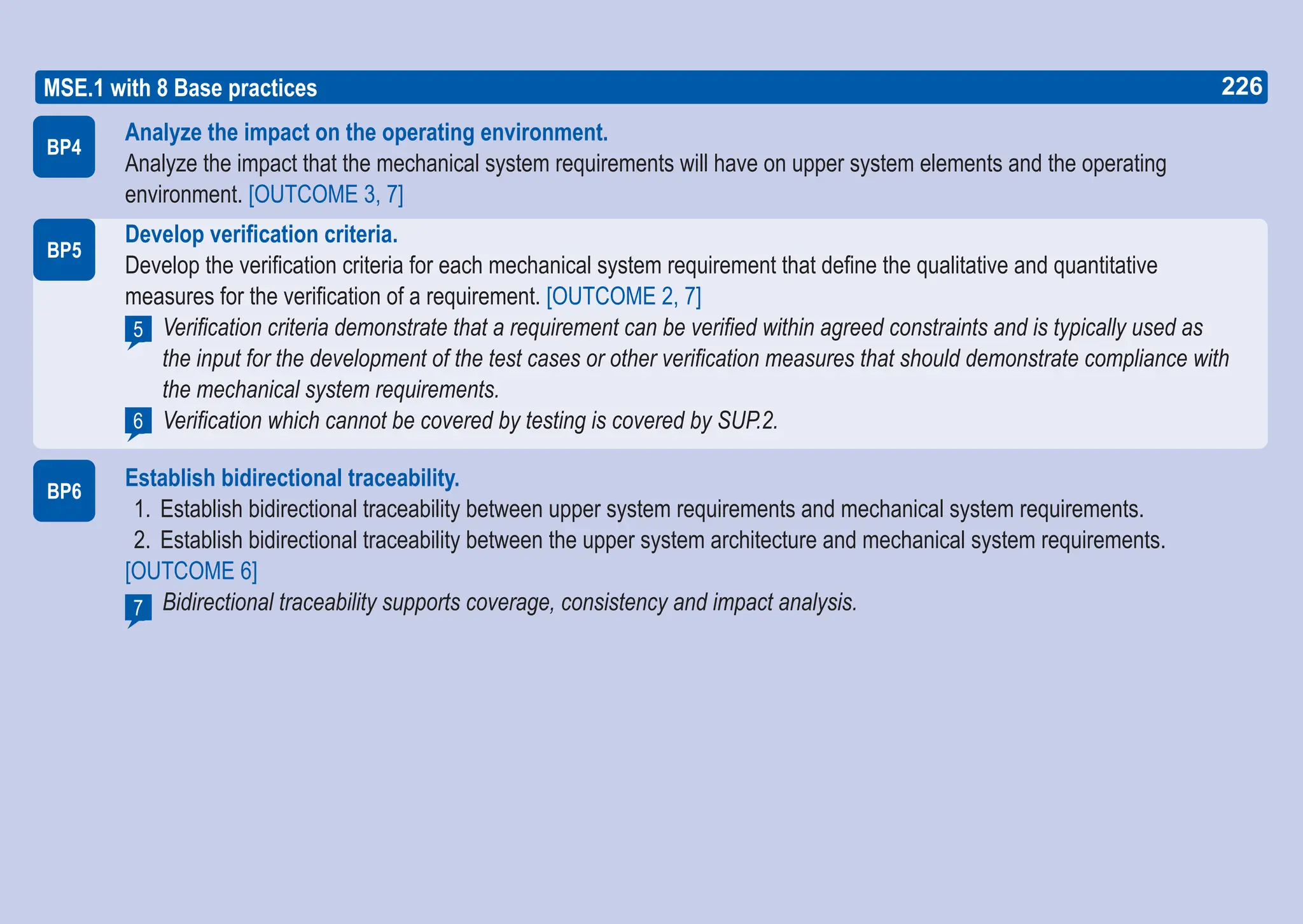 226
ASPICE GUIDE
Analyze the impact on the operating environment.
Analyze the impact that the mechanical system requirements will have on upper system elements and the operating
environment. [OUTCOME 3, 7]
Develop verification criteria.
Develop the verification criteria for each mechanical system requirement that define the qualitative and quantitative
measures for the verification of a requirement. [OUTCOME 2, 7]
Verification criteria demonstrate that a requirement can be verified within agreed constraints and is typically used as
the input for the development of the test cases or other verification measures that should demonstrate compliance with
the mechanical system requirements.
Verification which cannot be covered by testing is covered by SUP.2.
Establish bidirectional traceability.
1. Establish bidirectional traceability between upper system requirements and mechanical system requirements.
2. Establish bidirectional traceability between the upper system architecture and mechanical system requirements.
[OUTCOME 6]
Bidirectional traceability supports coverage, consistency and impact analysis.
BP4
5
BP5
MSE.1 with 8 Base practices
BP6
6
7
226
 