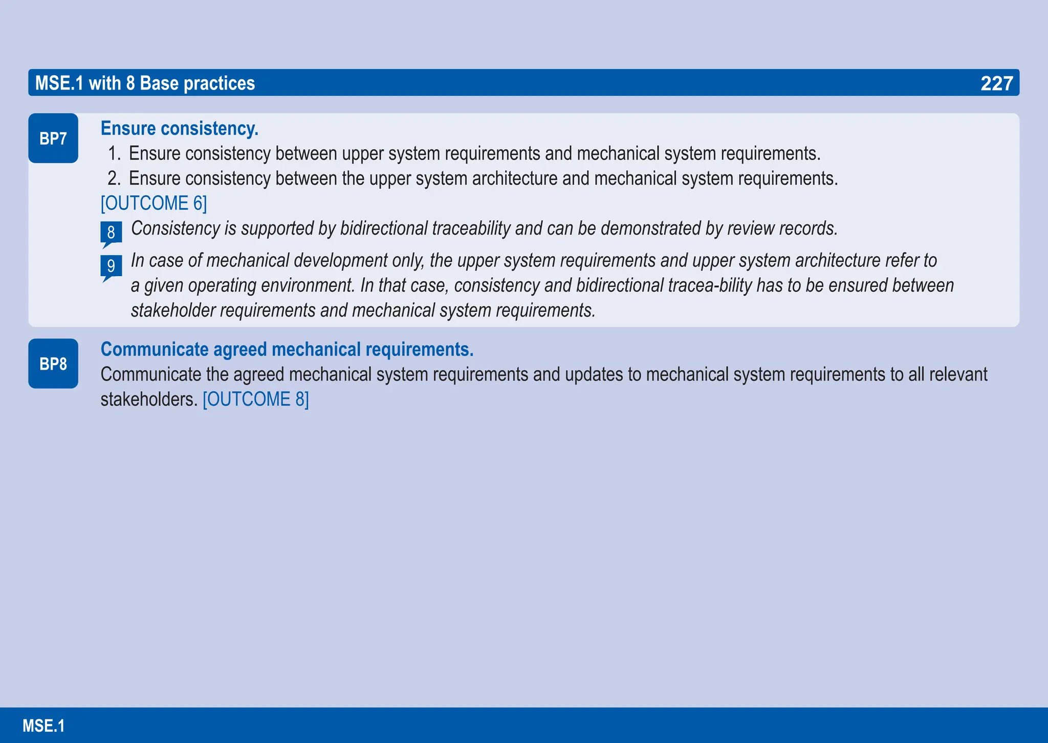227
ASPICE GUIDE
BP7
Ensure consistency.
1. Ensure consistency between upper system requirements and mechanical system requirements.
2. Ensure consistency between the upper system architecture and mechanical system requirements.
[OUTCOME 6]
Consistency is supported by bidirectional traceability and can be demonstrated by review records.
In case of mechanical development only, the upper system requirements and upper system architecture refer to
a given operating environment. In that case, consistency and bidirectional tracea-bility has to be ensured between
stakeholder requirements and mechanical system requirements.
Communicate agreed mechanical requirements.
Communicate the agreed mechanical system requirements and updates to mechanical system requirements to all relevant
stakeholders. [OUTCOME 8]
8
9
BP8
MSE.1 with 8 Base practices 227
MSE.1
 