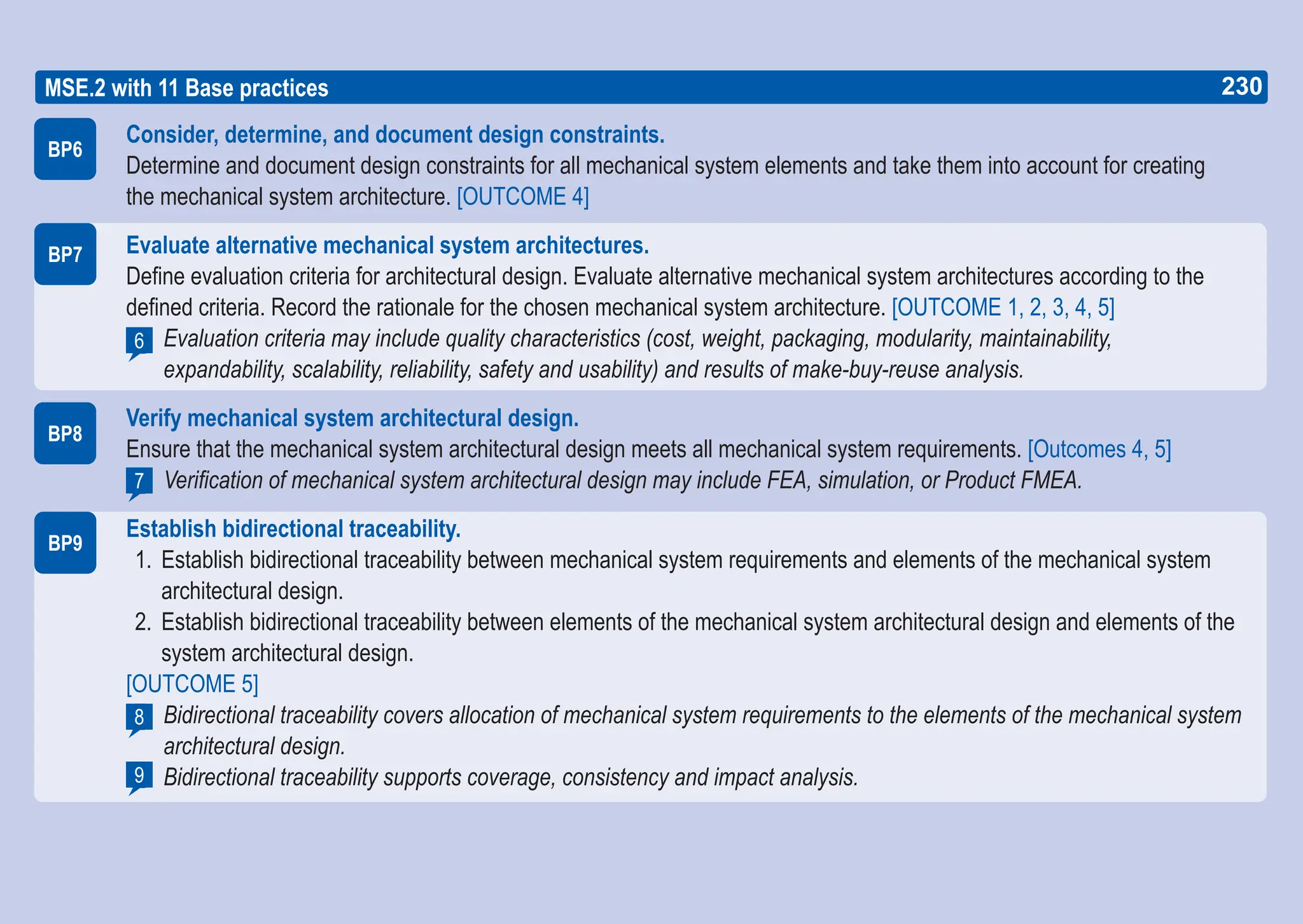 230
ASPICE GUIDE
BP6
BP7
MSE.2 with 11 Base practices
BP8
6
7
Consider, determine, and document design constraints.
Determine and document design constraints for all mechanical system elements and take them into account for creating
the mechanical system architecture. [OUTCOME 4]
Evaluate alternative mechanical system architectures.
Define evaluation criteria for architectural design. Evaluate alternative mechanical system architectures according to the
defined criteria. Record the rationale for the chosen mechanical system architecture. [OUTCOME 1, 2, 3, 4, 5]
Evaluation criteria may include quality characteristics (cost, weight, packaging, modularity, maintainability,
expandability, scalability, reliability, safety and usability) and results of make-buy-reuse analysis.
Verify mechanical system architectural design.
Ensure that the mechanical system architectural design meets all mechanical system requirements. [Outcomes 4, 5]
Verification of mechanical system architectural design may include FEA, simulation, or Product FMEA.
Establish bidirectional traceability.
1. Establish bidirectional traceability between mechanical system requirements and elements of the mechanical system
architectural design.
2. Establish bidirectional traceability between elements of the mechanical system architectural design and elements of the
system architectural design.
[OUTCOME 5]
Bidirectional traceability covers allocation of mechanical system requirements to the elements of the mechanical system
architectural design.
Bidirectional traceability supports coverage, consistency and impact analysis.
BP9
8
9
230
 