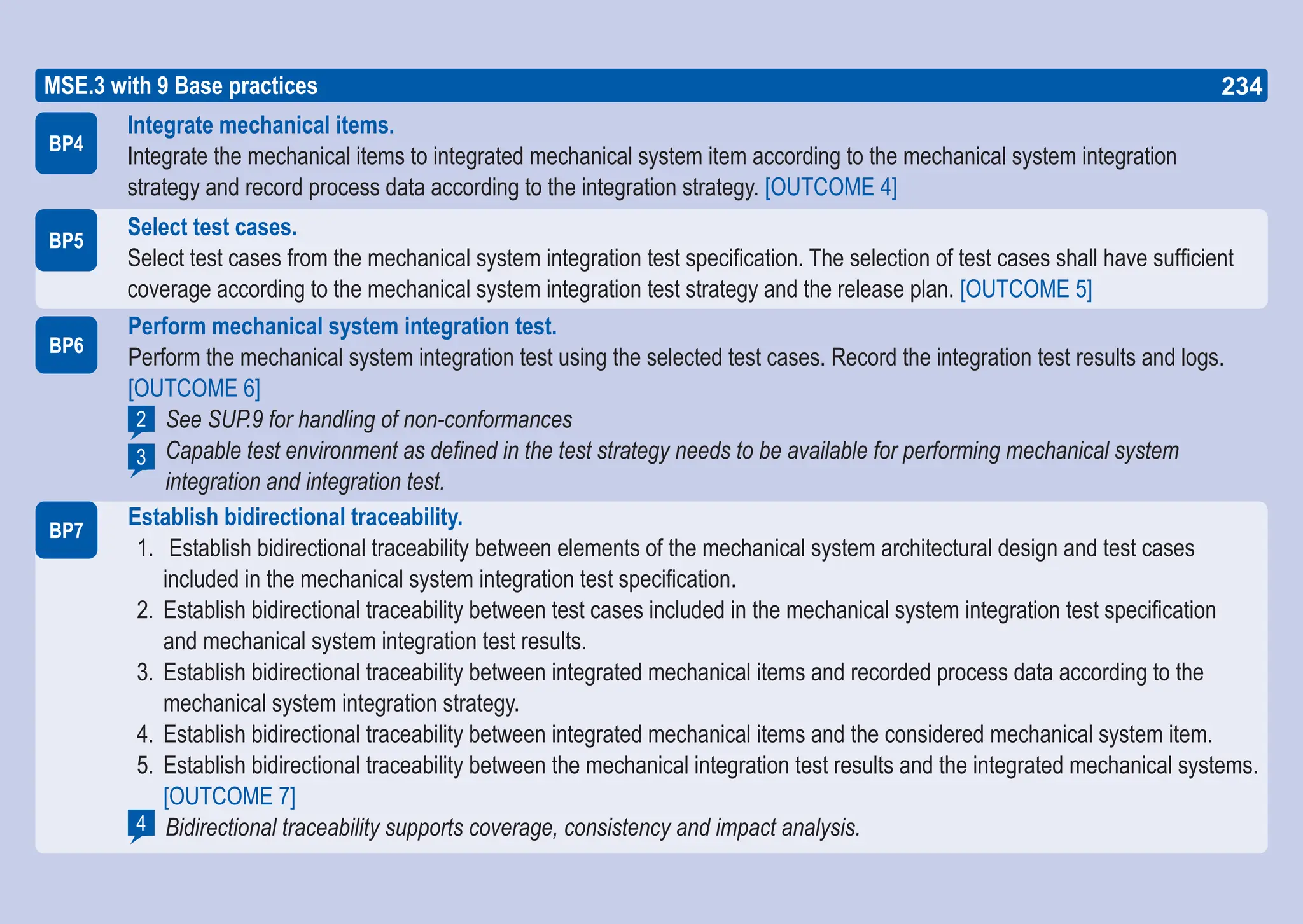 234
ASPICE GUIDE
BP6
Perform mechanical system integration test.
Perform the mechanical system integration test using the selected test cases. Record the integration test results and logs.
[OUTCOME 6]
See SUP.9 for handling of non-conformances
Capable test environment as defined in the test strategy needs to be available for performing mechanical system
integration and integration test.
Establish bidirectional traceability.
1. Establish bidirectional traceability between elements of the mechanical system architectural design and test cases
included in the mechanical system integration test specification.
2. Establish bidirectional traceability between test cases included in the mechanical system integration test specification
and mechanical system integration test results.
3. Establish bidirectional traceability between integrated mechanical items and recorded process data according to the
mechanical system integration strategy.
4. Establish bidirectional traceability between integrated mechanical items and the considered mechanical system item.
5. Establish bidirectional traceability between the mechanical integration test results and the integrated mechanical systems.
[OUTCOME 7]
Bidirectional traceability supports coverage, consistency and impact analysis.
BP7
2
3
4
BP5
BP4
MSE.3 with 9 Base practices
Integrate mechanical items.
Integrate the mechanical items to integrated mechanical system item according to the mechanical system integration
strategy and record process data according to the integration strategy. [OUTCOME 4]
Select test cases.
Select test cases from the mechanical system integration test specification. The selection of test cases shall have sufficient
coverage according to the mechanical system integration test strategy and the release plan. [OUTCOME 5]
234
 